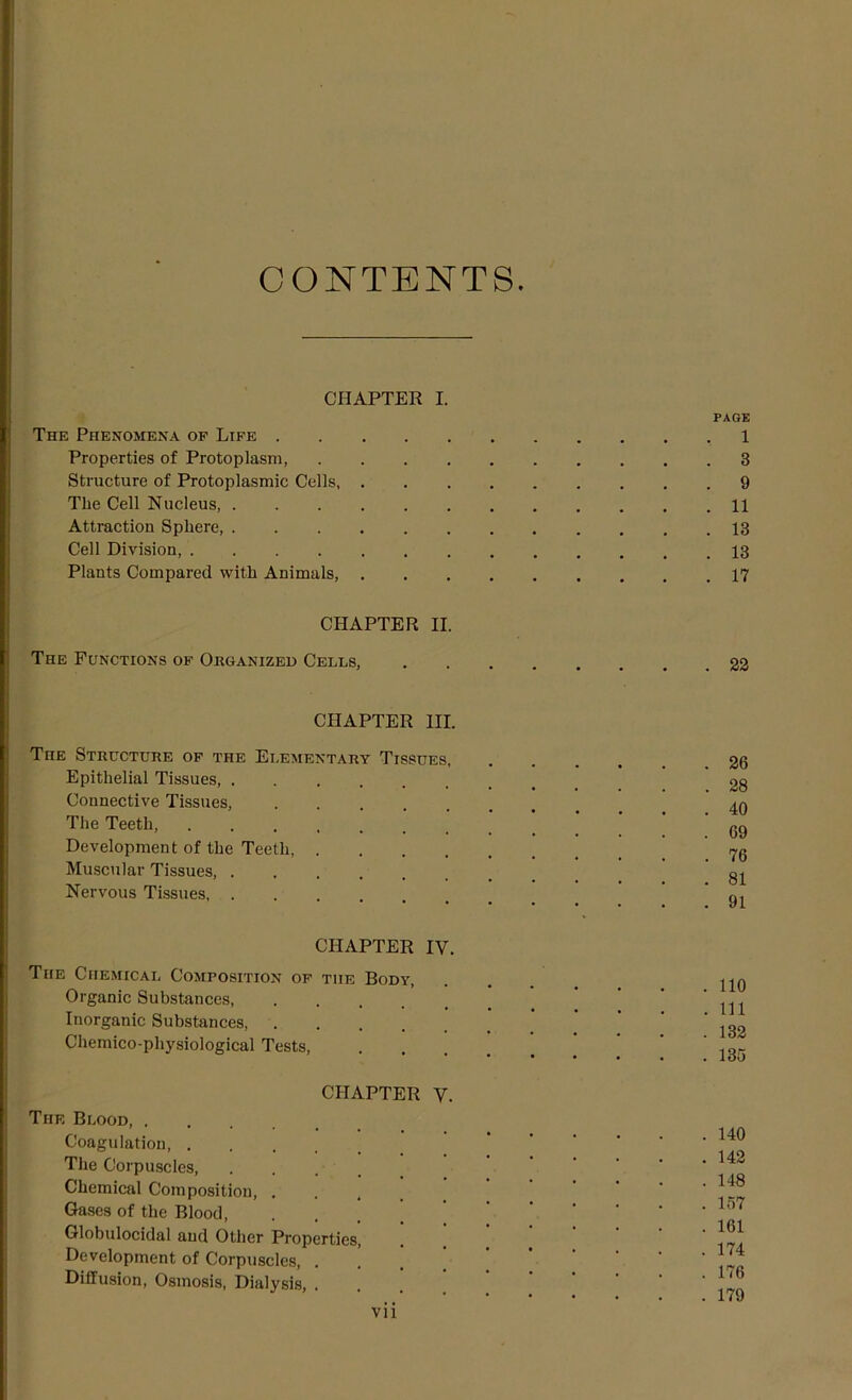 CONTENTS. CHAPTER I. PAGE The Phenomena of Life , 1 Properties of Protoplasm, . 3 Structure of Protoplasmic Cells, . 9 The Cell Nucleus . 11 Attraction Sphere, . 13 Cell Division, . 13 Plants Compared with Animals, . 17 CHAPTER II. The Functions of Organized Cells, .... . 22 CHAPTER III. Tiie Structure of the Elementary Tissues, Epithelial Tissues Connective Tissues, The Teeth, Development of the Teeth, .... Muscular Tissues, ..... Nervous Tissues CHAPTER IV. The Chemical Composition of the Body, Organic Substances, .... Inorganic Substances, .... Chemico-physiological Tests, . 26 . 28 . 40 . 69 . 76 . 81 . 91 . 110 . Ill . 132 . 135 CHAPTER V. The Blood, .... Coagulation The Corpuscles, Chemical Composition, . Gases of the Blood, Globulocidal and Other Properties, Development of Corpuscles, . Diffusion, Osmosis, Dialysis, . . 140 . 142 . 148 . 157 . 161 . 174 . 176 . 179 vn