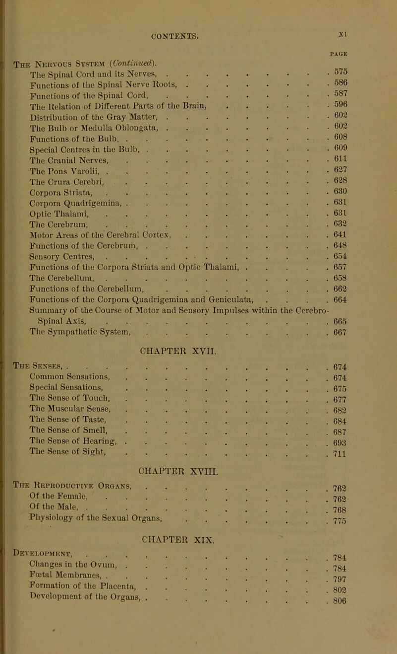 PAGE The Nervous System {Continued). The Spinal Cord and its Nerves, 575 Functions of the Spinal Nerve Roots, 586 Functions of the Spinal Cord, 587 The Relation of Different Parts of the Brain, 596 Distribution of the Gray “Matter 602 The Bulb or Medulla Oblongata, 602 Functions of the Bulb, 608 Special Centres in the Bulb, 609 The Cranial Nerves 611 The Pons Varolii, 627 The Crura Cerebri, 628 Corpora Striata, 680 Corpora Quadrigemina 631 Optic Tlialami, 631 The Cerebrum, 632 Motor Areas of the Cerebral Cortex, 641 Functions of the Cerebrum, 648 Sensory Centres, 654 Functions of the Corpora Striata and Optic Tlialami 657 The Cerebellum, 658 Functions of the Cerebellum, 662 Functions of the Corpora Quadrigemina and Geniculata 664 Summary of the Course of Motor and Sensory Impulses within the Cerebro- spinal Axis 665 The Sympathetic System, 667 CHAPTER XVII. The Senses, 674 Common Sensations, 674 Special Sensations, 675 The Sense of Touch, 677 The Muscular Sense 682 The Sense of Taste, 684 The Sense of Smell, 687 The Sense of Hearing, 693 The Sense of Sight, CHAPTER XVIII. The Reproductive Organs Of the Female 7go Of the Male, ........ b 768 Physiology of the Sexual Organs, 775 CHAPTER XIX. Development, ... ~0, Changes in the Ovum Foetal Membranes, . Formation of the Placenta, ... quo Development of the Organs, ...... ong