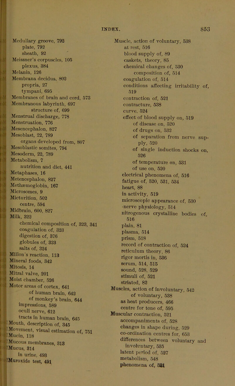 Medullary groove, 792 plate, 792 sheath, 92 Meissner’s corpuscles, 105 plexus, 384 Melanin, 126 Merabrana decidua, 802 propria, 27 tympani, 695 Membranes of brain and cord, 573 Membranous labyrinth, 697 structure of, 699 Menstrual discharge, 778 Menstruation, 776 Mesencephalon, 827 Mesoblast, 22, 789 organs developed from, 807 Mesoblastic somites, 794 Mesoderm, 22, 789 Metabolism, 7 nutrition and diet, 441 Metaphases, 16 Metenceplialon, 827 Methaemoglobin, 167 Microsomes, 9 Micturition, 502 centre, 594 Midbrain, 600, 827 Milk, 322 chemical composition of, 323, 341 coagulation of, 323 digestion of, 376 globules of, 323 salts of, 324 Millon’s reaction, 113 Mineral foods, 342 Mitosis, 14 Mitral valve, 201 Moist chamber, 526 Motor areas of cortex, 641 of human brain, 642 of monkey’s brain, 644 impressions, 589 oculi nerve, 612 tracts in human brain, 645 [ Mouth, description of, 345 Movement, visual estimation of, 751 i'Mucin, 118 Mucous membranes, 313 Mucus, 314 in urine, 493 ’Muroxide test, 491 Muscle, action of voluntary, 538 at rest, 516 blood supply of, 89 caskets, theory, 85 chemical changes of, 530 composition of, 514 coagulation of, 514 conditions affecting irritability of, 519 contraction of, 521 contracture, 538 curve, 524 effect of blood supply on, 519 of disease on, 520 of drugs on, 532 of separation from nerve sup- ply, 520 of single induction shocks on, 526 of temperature on, 531 of use on, 520 electrical phenomena of, 516 fatigue of, 520, 531, 534 heart, 88 in activity, 519 microscopic appearance of, 530 -nerve physiology, 514 nitrogenous crystalline bodies of 516 plain, 81 plasma, 514 prism, 518 record of contraction of, 524 reticulum theory, 86 rigor mortis in, 536 serum, 514, 515 sound, 528, 529 stimuli of, 521 striated, 82 Muscles, action of involuntary, 542 of voluntary, 538 as heat producers, 466 centre for tone of, 595 Muscular contraction, 521 accompaniments of, 528 changes in shape during, 529 co-ordination centres for, 653 differences between voluntary and involuntary, 535 latent period of, 527 metabolism, 548 phenomena of, 581
