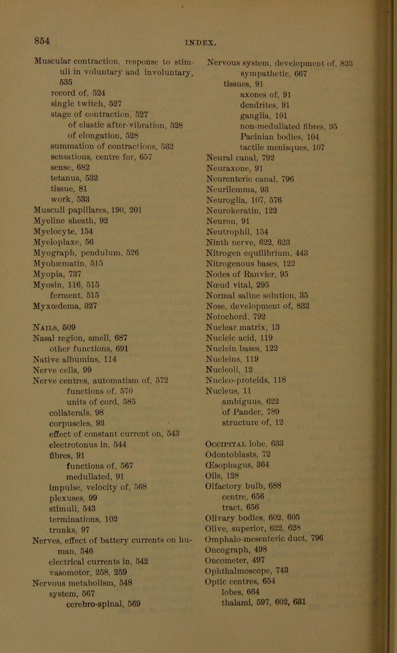 Muscular contraction, response to stim- uli in voluntary and involuntary, 535 record of, 524 single twitch, 527 stage of contraction, 527 of elastic after-vibration, 528 of elongation, 528 summation of contractions, 532 sensations, centre for, 657 sense, 682 tetanus, 532 tissue, 81 work, 533 Musculi papillares, 190, 201 Myeline sheath, 92 Myelocyte, 154 Myeloplaxe, 56 Myograph, pendulum, 526 Myohaamatin, 515 Myopia, 737 Myosin, 116, 515 ferment, 515 Myxcedema, 327 Nails, 509 Nasal region, smell, 687 other functions, 691 Native albumins, 114 Nerve cells, 99 Nerve centres, automatism of, 572 functions of, 570 units of cord, 585 collaterals, 98 corpuscles, 93 effect of constant current on, 543 electrotonus in, 544 fibres, 91 functions of, 567 medullated, 91 impulse, velocity of, 568 plexuses, 99 stimuli, 543 terminations, 102 trunks, 97 Nerves, effect of battery currents on hu- man, 546 electrical currents in, 542 vasomotor, 258, 259 Nervous metabolism, 548 system, 567 cerebro-spinal, 569 Nervous system, development of, 825 sympathetic, 667 tissues, 91 axones of, 91 dendrites, 91 ganglia, 101 non-medullated fibres, 95 Pacinian bodies, 104 tactile menisques, 107 Neural canal, 792 Neuraxone, 91 Neurenteric canal, 796 Neurilemma, 93 Neuroglia, 107, 576 Neurokeratin, 122 Neuron, 91 Neutrophil, 154 Ninth nerve, 622, 623 Nitrogen equilibrium, 443 Nitrogenous bases, 122 Nodes of Ranvier, 95 Nceud vital, 295 Normal saline solution, 35 Nose, development of, 832 Notochord, 792 Nuclear matrix, 13 Nucleic acid, 119 Nucleiu bases, 122 Nucleins, 119 Nucleoli, 12 Nucleo-proteids, 118 Nucleus, 11 ambiguus, 622 of Pander, 789 structure of, 12 Occipital lobe, 633 Odontoblasts, 72 (Esophagus, 364 Oils, 128 Olfactory bulb, 688 centre, 656 tract, 656 Olivary bodies, 602. 605 Olive, superior, 622, 628 Omphalo mesenteric duct, 796 Oncograph, 498 Oncometer, 497 Ophthalmoscope, 743 Optic centres, 654 lobes, 664 thalami, 597, 602, 631