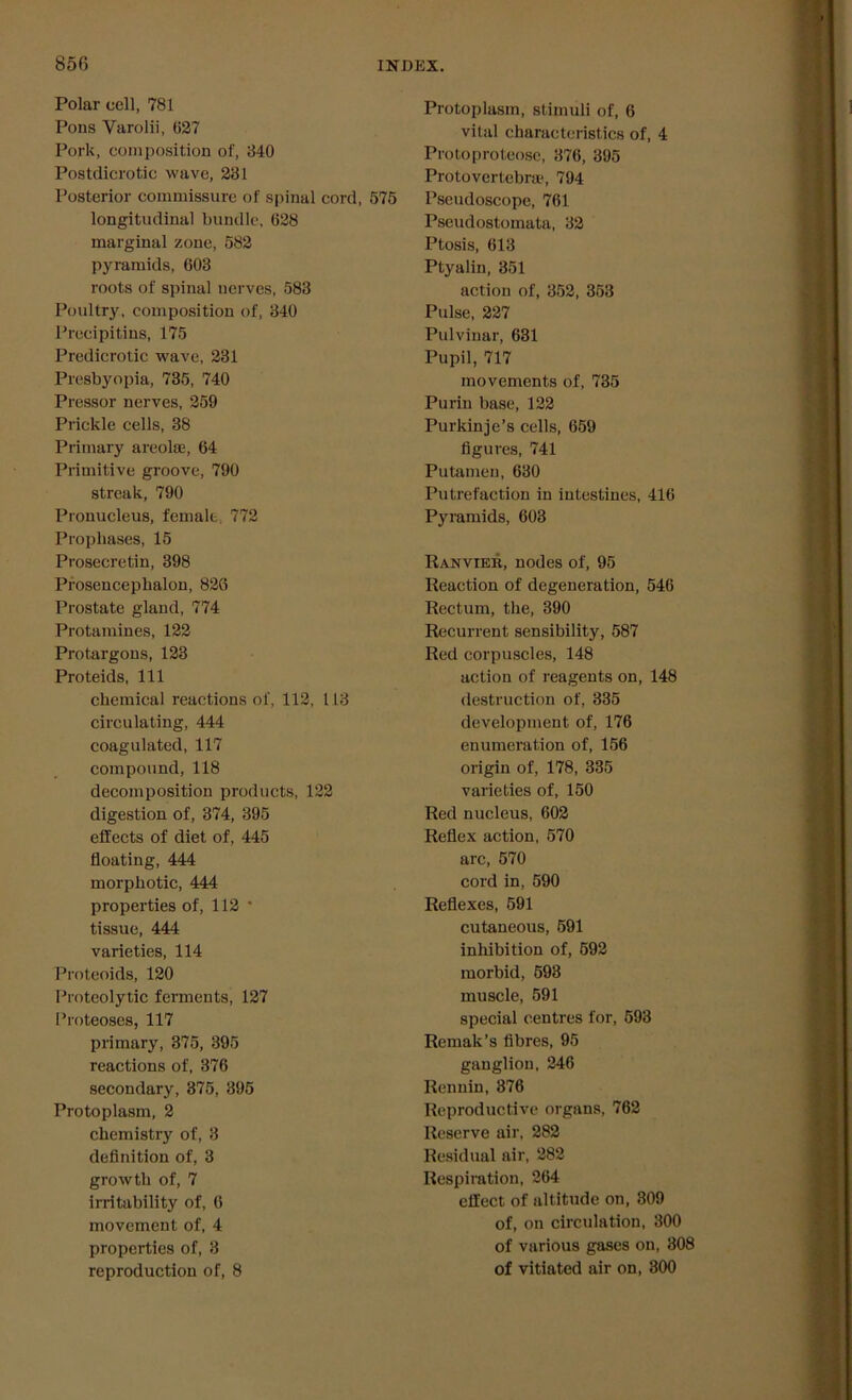 Polar cell, 781 Pons Varolii, (127 Pork, composition of, 840 Postdicrotic wave, 281 Posterior commissure of spinal cord, 575 longitudinal bundle, 628 marginal zone, 582 pyramids, 603 roots of spinal nerves, 583 Poultry, composition of, 340 Precipitins, 175 Predicrotic wave, 231 Presbyopia, 735, 740 Pressor nerves, 259 Prickle cells, 38 Primary areolae, 64 Primitive groove, 790 streak, 790 Pronucleus, female. 772 Propliases, 15 Prosecretin, 398 Prosencephalon, 826 Prostate gland, 774 Protamines, 122 Protargons, 123 Proteids, 111 chemical reactions of, 112, 113 circulating, 444 coagulated, 117 compound, 118 decomposition products, 122 digestion of, 374, 395 effects of diet of, 445 floating, 444 morpbotic, 444 properties of, 112 • tissue, 444 varieties, 114 Proteoids, 120 Proteolytic ferments, 127 Proteoses, 117 primary, 375, 395 reactions of, 376 secondary, 375, 395 Protoplasm, 2 chemistry of, 3 definition of, 3 growth of, 7 irritability of, 6 movement of, 4 properties of, 3 reproduction of, 8 Protoplasm, stimuli of, 6 vital characteristics of, 4 Proto proteose, 376, 395 Protovertebra\ 794 Pseudoscope, 761 Pseudostomata, 32 Ptosis, 613 Ptyalin, 351 action of, 352, 353 Pulse, 227 Pulvinar, 631 Pupil, 717 movements of, 735 Purin base, 122 Purkinje’s cells, 659 figures, 741 Putamen, 630 Putrefaction in intestines, 416 Pyramids, 603 Ranvter, nodes of, 95 Reaction of degeneration, 546 Rectum, the, 390 Recurrent sensibility, 587 Red corpuscles, 148 action of reagents on, 148 destruction of, 335 development of, 176 enumeration of, 156 origin of, 178, 335 varieties of, 150 Red nucleus, 602 Reflex action, 570 arc, 570 cord in, 590 Reflexes, 591 cutaneous, 591 inhibition of, 592 morbid, 598 muscle, 591 special centres for, 593 Remak’s fibres, 95 ganglion, 246 Rennin, 376 Reproductive organs, 762 Reserve air, 282 Residual air, 282 Respiration, 264 effect of altitude on, 309 of, on circulation, 300 of various gases on, 308 of vitiated air on, 300