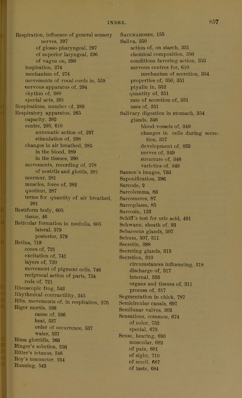 Respiration, influence of general sensory nerves, 297 of glosso-pliaryngeal, 297 of superior laryngeal, 296 of vagus on, 296 inspiration, 274 mechanism of, 274 movements of vocal cords in, 559 nervous apparatus of, 294 rhythm of, 280 special acts, 291 Respirations, number of, 288 Respiratory apparatus, 265 capacity, 282 centre, 295, 610 automatic action of, 297 stimulation of, 298 changes in air breathed, 285 in the blood, 289 in the tissues, 290 movements, recording of, 278 of nostrils and glottis, 281 murmur, 281 muscles, force of, 282 quotient, 287 terms for quantity of air breathed, 281 Restiform body, 605 tissue, 46 Reticular formation in medulla, 605 lateral, 579 posterior, 579 Retina, 719 cones of, 721 excitation of, 741 layers of, 720 movement of pigment cells, 746 reciprocal action of parts, 754 rods of, 721 Rheoscopic frog, 548 Rhythmical contractility, 245 Ribs, movements of, in respiration, 276 Rigor mortis, 536 cause of, 536 heat, 537 order of occurrence, 537 water, 537 Rima glottidis, 266 Ringer’s solution, 256 Ritter’s tetanus, 516 Roy’s tonometer, 254 Running, 542 Saccharoses, 135 Saliva, 350 action of, on starch, 351 chemical composition, 350 conditions favoring action, 353 nervous centres for, 610 mechanism of secretion, 354 properties of, 350, 351 ptyalin in, 352 quantity of, 351 rate of secretion of, 351 uses of, 351 Salivary digestion in stomach, 354 glands, 346 blood-vessels of, 349 changes in cells during secre- tion, 357 development of, 833 nerves of, 349 structure of, 346 varieties of, 348 Sanson’s images, 733 Saponification, 396 Sarcode, 2 Sarcolemma, 83 Sarcomeres, 87 Sarcoplasm, 85 Sarcosin, 123 Schiff’s test for uric acid, 491 Schwann, sheath of, 93 Sebaceous glands, 507 Sebum, 507, 511 Secretin, 398 Secreting glands, 315 Secretion, 310 circumstances influencing, 318 discharge of, 317 internal, 325 organs and tissues of, 311 process of, 317 Segmentation in chick, 787 Semicircular canals, 697 Semilunar valves, 202 Sensations, common, 674 of color, 752 special, 675 Sense, hearing, 693 muscular, 682 of pain, 681 of sight, 710 of smell, 687 of taste, 684