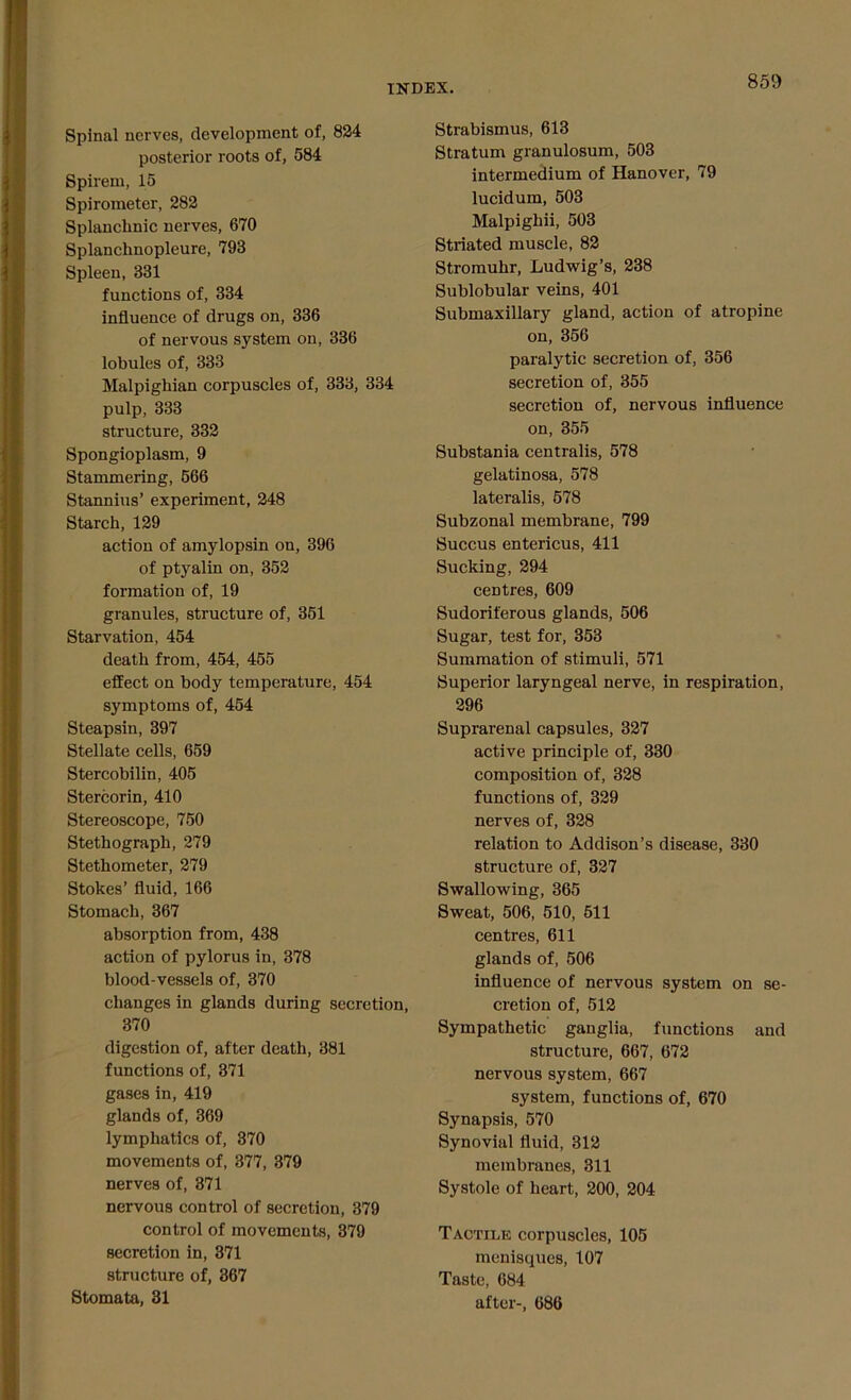 Spinal nerves, development of, 824 posterior roots of, 584 Spirem, 15 Spirometer, 282 Splanchnic nerves, 670 Splanchnopleure, 793 Spleen, 331 functions of, 334 influence of drugs on, 336 of nervous system on, 336 lobules of, 333 Malpighian corpuscles of, 333, 334 pulp, 333 structure, 332 Spongioplasm, 9 Stammering, 566 Stannius’ experiment, 248 Starch, 129 action of amylopsin on, 396 of ptyalin on, 352 formation of, 19 granules, structure of, 351 Starvation, 454 death from, 454, 455 effect on body temperature, 454 symptoms of, 454 Steapsin, 397 Stellate cells, 659 Stercobilin, 405 Stercorin, 410 Stereoscope, 750 Stethograph, 279 Stethometer, 279 Stokes’ fluid, 166 Stomach, 367 absorption from, 438 action of pylorus in, 378 blood-vessels of, 370 changes in glands during secretion, 370 digestion of, after death, 381 functions of, 371 gases in, 419 glands of, 369 lymphatics of, 370 movements of, 377, 379 nerves of, 371 nervous control of secretion, 379 control of movements, 379 secretion in, 371 structure of, 367 Stomata, 31 Strabismus, 613 Stratum granulosum, 503 intermedium of Hanover, 79 lucidum, 503 Malpighii, 503 Striated muscle, 82 Stromuhr, Ludwig’s, 238 Sublobular veins, 401 Submaxillary gland, action of atropine on, 356 paralytic secretion of, 356 secretion of, 355 secretion of, nervous influence on, 355 Substania centralis, 578 gelatinosa, 578 lateralis, 578 Subzonal membrane, 799 Succus entericus, 411 Sucking, 294 centres, 609 Sudoriferous glands, 506 Sugar, test for, 353 Summation of stimuli, 571 Superior laryngeal nerve, in respiration, 296 Suprarenal capsules, 327 active principle of, 330 composition of, 328 functions of, 329 nerves of, 328 relation to Addison’s disease, 330 structure of, 327 Swallowing, 365 Sweat, 506, 510, 511 centres, 611 glands of, 506 influence of nervous system on se- cretion of, 512 Sympathetic ganglia, functions and structure, 667, 672 nervous system, 667 system, functions of, 670 Synapsis, 570 Synovial fluid, 312 membranes, 311 Systole of heart, 200, 204 Tactile corpuscles, 105 menisques, 107 Taste, 684 after-, 686