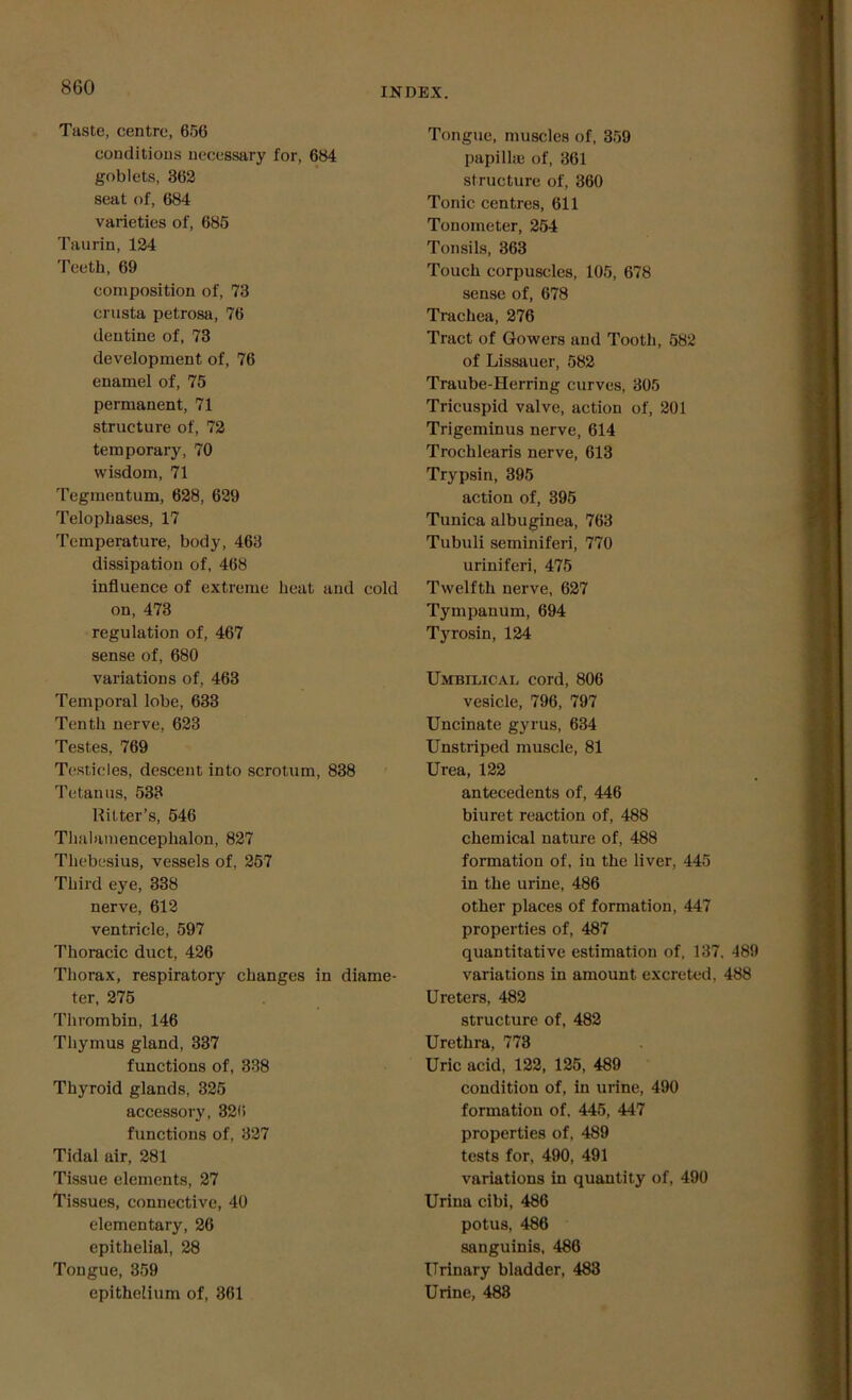 Taste, centre, 656 conditions necessary for, 684 goblets, 362 seat of, 684 varieties of, 685 Taurin, 124 Teeth, 69 composition of, 73 crusta petrosa, 76 dentine of, 73 development of, 76 enamel of, 75 permanent, 71 structure of, 72 temporary, 70 wisdom, 71 Tegmentum, 628, 629 Telophases, 17 Temperature, body, 463 dissipation of, 468 influence of extreme heat and cold on, 473 regulation of, 467 sense of, 680 variations of, 463 Temporal lobe, 633 Tenth nerve, 623 Testes, 769 Testicles, descent into scrotum, 838 Tetanus, 533 Hitter’s, 546 Thalamencephalon, 827 Tliebesius, vessels of, 257 Third eye, 338 nerve, 612 ventricle, 597 Thoracic duct, 426 Thorax, respiratory changes in diame- ter, 275 Thrombin, 146 Thymus gland, 337 functions of, 338 Thyroid glands, 325 accessory, 326 functions of, 327 Tidal air, 281 Tissue elements, 27 Tissues, connective, 40 elementary, 26 epithelial, 28 Tongue, 359 epithelium of, 361 Tongue, muscles of, 359 papilla; of, 361 structure of, 360 Tonic centres, 611 Tonometer, 254 Tonsils, 363 Touch corpuscles, 105, 678 sense of, 678 Trachea, 276 Tract of Gowers and Tooth, 582 of Lissauer, 582 Traube-Herring curves, 305 Tricuspid valve, action of, 201 Trigeminus nerve, 614 Trochlearis nerve, 613 Trypsin, 395 action of, 395 Tunica albuginea, 763 Tubuli seminiferi, 770 uriniferi, 475 Twelfth nerve, 627 Tympanum, 694 Tyrosin, 124 Umbilical cord, 806 vesicle, 796, 797 Uncinate gyrus, 634 Unstriped muscle, 81 Urea, 122 antecedents of, 446 biuret reaction of, 488 chemical nature of, 488 formation of, in the liver, 445 in the urine, 486 other places of formation, 447 properties of, 487 quantitative estimation of, 137, 489 variations in amount excreted, 488 Ureters, 482 structure of, 482 Urethra, 773 Uric acid, 122, 125, 489 condition of, in urine, 490 formation of, 445, 447 properties of, 489 tests for, 490, 491 variations in quantity of, 490 Urina cibi, 486 potus, 486 sanguinis, 486 Urinary bladder, 483 Urine, 488