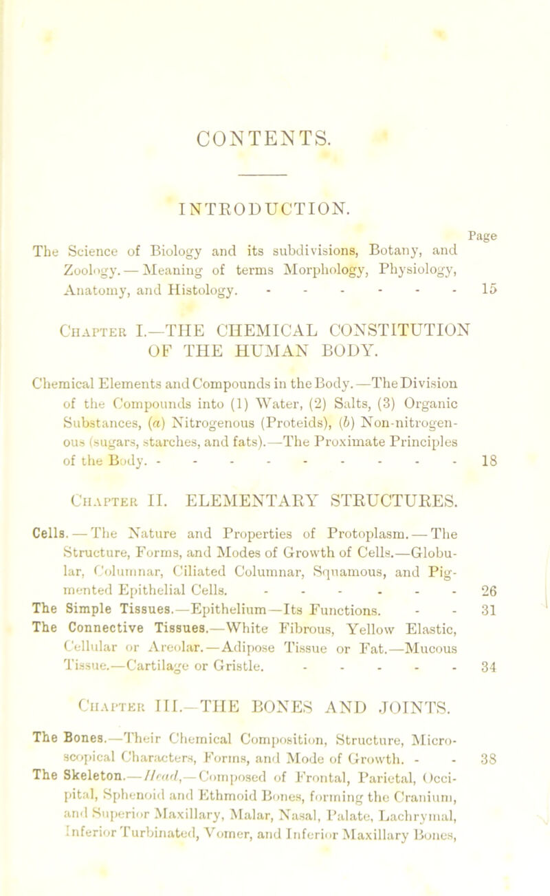 CONTENTS. INTRODUCTION. Page The Science of Biology and its subdivisions, Botany, and Zoology. — Meaning of terms Morphology, Physiology, Anatomy, and Histology. - - - - - - 15 Chapter I.—THE CHEMICAL CONSTITUTION OF THE HUMAN BODY. Chemical Elements and Compounds in the Body.—The Division of the Compounds into (1) Water, (2) Salts, (3) Organic Substances, (a) Nitrogenous (Proteids), (b) Non-nitrogen- ous (sugars, starches, and fats).—The Proximate Principles of the Body. -------- - 18 Chapter II. ELEMENTARY STRUCTURES. Cells.—The Nature and Properties of Protoplasm. — The Structure, Forms, and Modes of Growth of Cells..—Globu- lar, Columnar, Ciliated Columnar, Squamous, and Pig- mented Epithelial Cells. ... - - - 26 The Simple Tissues.—Epithelium—Its Functions. - - 31 The Connective Tissues.—White Fibrous, Yellow Elastic, Cellular or Areolar.—Adipose Tissue or Fat.—Mucous Tissue.—Cartilage or Gristle. ----- 34 Chapter III.-THE BONES AND JOINTS. The Bones.—Their Chemical Composition, Structure, Micro- scopical Characters, Forms, and Mode of Growth. - - 38 The Skeleton.—Head,— Composed of Frontal, Parietal, Occi- pital, Sphenoid and Ethmoid Bones, forming the Cranium, and Superior Maxillary, Malar, Nasal, Palate, Lachrymal, inferior Turbinated, Vomer, and Inferior Maxillary Bones,