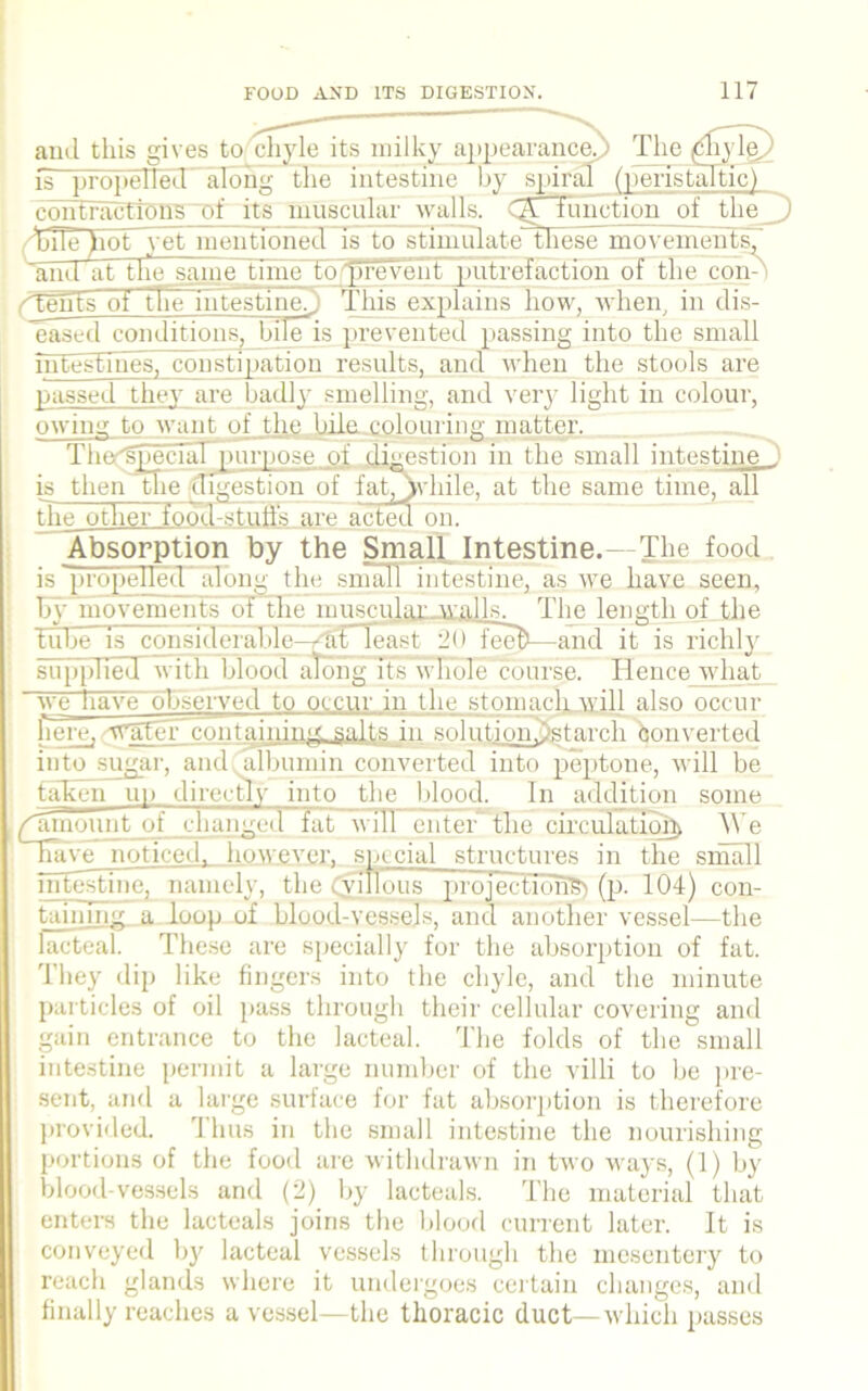 and this gives to chyle its milky appearance.) The f^iyhy) is propelled along the intestine by spiral peristaltic) contractions of its muscular walls. Q. function of the_j) bile >iot yet mentioned is to stimulate these movements^ ~and at the same time torbreveiilTputrefaction of the con-) yTents of the intestine. This explains how, when, in di.s- ~eased conditions, bile is prevented passing into the small inEestmes, constipation results, and when the stools are passed they are badly smelling, and very light in colour, owing to want of the bile colouring matter. Thet'gpeclal purpose of digestion in the small intestine _ is then the (mgestion of fat^jvbile, at the same time, all the other foofl-stufl's are acted on. Absorption by the Small Intestine.—The food is propelled' along the small intestine, as we have seen, by movements of the muscular Avails. The length of the tube is cons id eralil c—/5T least 2<> teeft—and it is lichly sTfJ7[>7ie«l with blood along its whole course. Hence what we have observed to occur in the stomach will also occur here,-crater containing salts in solution.)starch converted into sugar, and albumin converted into peptone, will be taken up directly into the blood. In addition some ^amount of changed fat will enter the circulation We have noticed, however, sp. eial structures in the small intestine, namely, the (villous projection^) (p. 104) con- tain nig a loop of blood-vessels, and another vessel—the lacteal. These are specially for the absorption of fat. They dip like fingers into the chyle, and the minute particles of oil pass through their cellular covering and gain entrance to the lacteal. The folds of the small intestine permit a large number of the villi to be pre- sent, and a large surface for fat absorption is therefore provided. 1 hus in the small intestine the nourishing portions of the food are withdrawn in two ways, (1) by blood-vessels and (2) by lacteals. The material that enters the lacteals joins the blood current later. It is conveyed by lacteal vessels through the mesentery to reach glands where it undergoes certain changes, and finally reaches a vessel—the thoracic duct—which passes