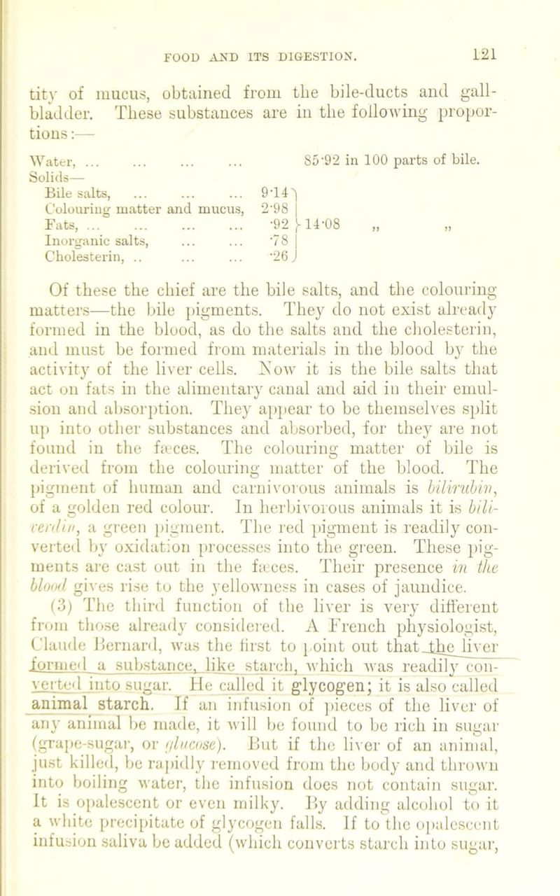 tity of mucus, obtained from the bile-ducts and gall- bladder. These substances are in the following propor- tions :— Water, ... Solids— Bile salts, Colouring matter and mucus, Fats, ... Inorganic salts, Cholesterin, .. 85'92 in 100 parts of bile. 9-141 2-98 •92 j-14-08 •78 | ■26 J 1) 11 Of these the chief are the bile salts, and the colouring- matters—the bile pigments. They do not exist already formed in the blood, as do the salts and the cholesterin, and must be formed from materials in the blood by the activity of the liver cells. Now it is the bile salts that act on fats in the alimentary canal and aid in their emul- sion and absorption. They appear to be themselves split up into other substances and absorbed, for they are not found in the feces. The colouring matter of bile is derived from the colouring matter of the blood. The pigment of human and carnivorous animals is bilirubin, of a golden red colour. In herbivorous animals it is bili- verdin, a green pigment. The red pigment is readily con- verted by oxidation processes into the green. These pig- ments are cast out in the feces. Their presence in the blood gives rise to the yellowness in cases of jaundice. (3) The third function of the liver is very different from those already considered. A French physiologist, Claude Bernard, was the first to point out that jlnp liver .formed a substance, like starch, which was readily con- verted into sugar. He called it glycogen; it is also called animal starch. If an infusion of pieces of the liver of any animal be made, it will be found to be rich in sugar (grape-sugar, or r/lucose). But if the liver of an animal, just killed, be rapidly removed from the body and thrown into boiling water, the infusion does not contain sugar. It is opalescent or even milky. By adding alcohol to it a white precipitate of glycogen falls. If to the opalescent infusion saliva be added (which converts starch into sugar,