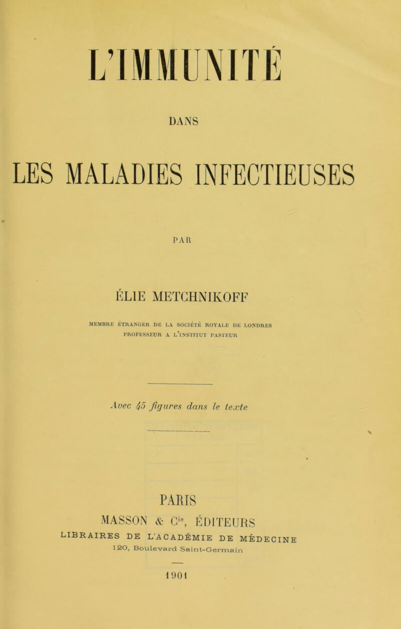 DANS LES MALADIES INFECTIEUSES PAU ÉLIE MEÏGHNIKOFF MEMBRE ÉTHANGEK DE LA SOCIÉTÉ ROYALE DE LONDRES PROFESSEUR A lTnSTITüT PASTEUR Avec 45 figures dans le texte S PARIS MASSON & G, ÉDITEURS libraires de L’ACADÉMIE DE MÉDECINE 120, Boulevard Saint-Germain 1901