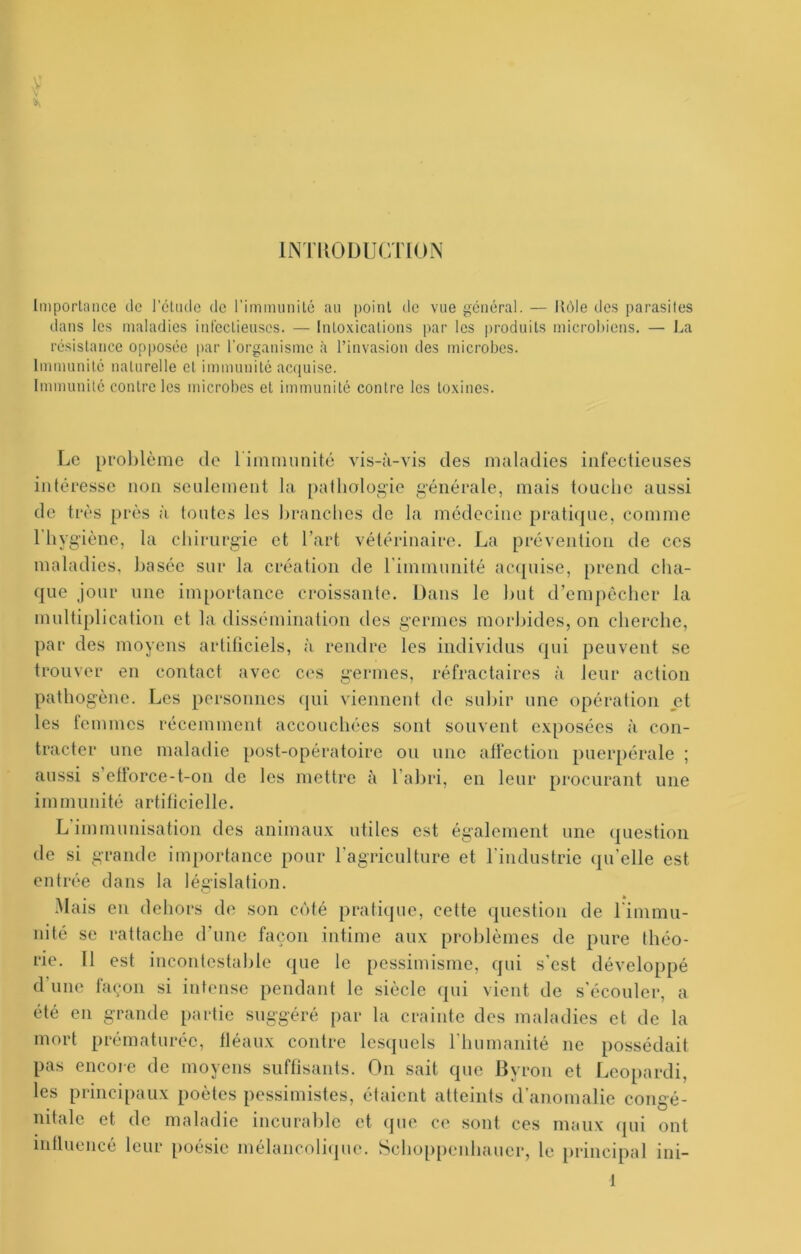 INTUODUCTION Imporlaiice de l'éliulc de riminunilé an point de vue général. — Rôle dos parasiles dans les maladies intcclieuses. — Inloxicaüons par les produits microbiens. — La résistance opposée par l’organisme à l’invasion des microbes. Immunité naturelle et immunité accjuise. Immunité contre les microbes et immunité contre les toxines. Le prol>lôme de liinniunité vis-à-vis des maladies infectieuses intéresse non seulement la. pathologie générale, mais touche aussi de très près à toutes les hranches de la médecine prati(]ue, comme l’hygiène, la chirurgie et l’art vétérinaire. La prévention de ces maladies, basée sur la création de rimmunité ac<[uise, prend cha- que jour une importance croissante. Dans le but d’cmpôchcr la multiplication et la dissémination des germes morbides, on cherche, ])ar des moyens artificiels, à rendre les individus qui peuvent se trouver en contact <ivcc ces germes, réfractaires à leur action pathogène. Les personnes (jui viennent de subir une opération et les femmes récemment accouchées sont souvent exposées à con- tracter une maladie post-opératoire ou une alfectiou puerpérale ; aussi s eftorce-t-on de les mettre à l’abri, en leur procurant une immunité artificielle. L'immunisation des animaux utiles est également une question de si grande importance pour l’agriculture et l'industrie qu’elle est entrée dans la législation. ■Mais en dehors de son côté pratique, cette question de rimmu- nité se rattache d'une façon intime aux problèmes de pure théo- rie. 11 est incontestahte que le pessimisme, qui s'est développé d une façon si intense pendant le siècle ({ui vient de s'écouler, a été en grande partie suggéré par la crainte des maladies et de la mort prématurée, fléaux contre lesquels l’humanité ne possédait pas encoie de moyens suffisants. On sait que Byron et Leopardi, les principaux poètes pessimistes, étaient atteints d’anomalie congé- nitale et de maladie incurable et que ce sont ces maux (pu ont intluencé leur [)oésic mélancolicpie. Schoppenhauer, le principal ini-