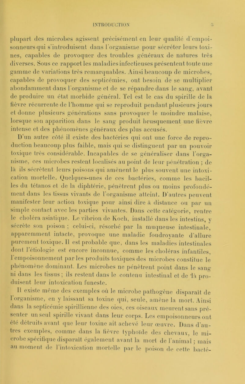 IMllODLICTIOX ])lupart dos mici'ohes agissent précisément en leur (pialité d’einpoi- soniieurs qui s'introduisent dans l'organisme pour sécréter leurs toxi- nes, capables de provoquer des troubles généraux de natures très diverses. Sous ce rapport les maladies infectieuses présentent toute une gamme de variations très remarquables. Ainsi beaucoup de microbes, capables de provoquer des septicémies, ont besoin de se multiplier abondamment dans rorganisme et de se répandre dans le sang, avant de produire un état morbide général, l’el est le cas du spirille do la lièvre récurrente de l’homme qui se reproduit pendant plusieurs jours et donne plusieurs générations sans provoquer le moindre malaise, lorscpie son apparition dans le sang produit brusquement une lièvre intense et des phénomènes généraux des plus accusés. D’un autre coté il existe des bactéries fpii ont une force de repro- duction beaucoup plus faible, mais qui se distinguent par un pouvoir toxique très considérable. Inca[)ables de se généraliser dans rorga- nisme, ces microbes restent localisés au point de leur pénétration ; de là ils sécrètent leurs poisons (pii amènent le plus souvent une intoxi- cation mortelle. Quehjues-unes de ces bactéries, comme les bacil- les du tétanos et de la diphtérie, pénètrent plus ou moins [irofondé- ment dans les tissus vivants de l’oiganisme atteint. D’autres peuvent manifester leur action toxique pour ainsi dire à distance ou par un simple contact avec les parties vivantes. Dans cette catégorie, rentre le choléra asiatiipie. Le vibrion de Koch, installé dans les intestins v sccrete son poison ; celui-ci, résorbé par la mmpieuse intestinale, apparemment intacte, provoque une maladie foudroyante d’allure purement toxique. U est probable que, dans les maladies intestinales dont l’étiologie est encore inconnue, comme les choléras infantiles, rempoisonnement parles produits toxi(pies des microbes constitue le phénomène dominant. Les microbes ne pénètrent point dans le sang ni dans les tissus ; ils restent dans le contenu intestinal et de ‘là pro- duisent leur intoxication funeste. Il existe nKune des exemples où le microbe pathogène disparait de l organisme, en y laissant sa toxine qui, seule, amène la mort. Ainsi dans la septicémie spirillienne des oies, ces oiseaux meurent sans pré- senter un seul spirille vivant dans leur corps. Les empoisonneurs ont été détruits avant ([ue leur toxine ait achevé leur œuvre. Dans d’au- tres exemples, comme dans la lièvre typhoïde des chevaux, le mi- crobe spécifi([ue disparait (gaiement avant la mort de l'animal; mais au moment de l’intoxication mortelh' j)ar h- j)oison d<‘ cett( bâclé-