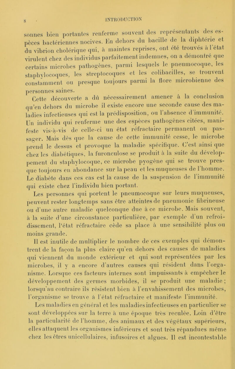 sonnes incn porlantos renferme souvent des représentants des es- pèces bactériennes nocives. En dehors du l)acille de la diphtérie et dn vibrion cholérique qui, à maintes reprises, ont été trouvés à 1 état virulent chez des individus parfaitement indemnes, on a démontré que certains microlies pathog'ènes, parmi lesquels le pneumocoque, les staphylocoques, les streptocoques et les colibacilles, se trouvent constamment ou presque toujours parmi la flore microbienne des personnes saines. Cette découverte a dû nécessairement amener à la conclusion qiCcn dehors du microbe il existe encore une seconde cause des ma- ladies infectieuses qui est la prédisposition, ou l’absence d’immunité. Un individu qui renferme une des espèces pathogènes citées, mani- feste vis-à-vis de celle-ci un état réfractaire permanent ou pas- sager. Mais dès que la cause de celte immunité cesse, le microbe prend le dessus et provoque la maladie spécifique. C’est ainsi que chez les diahéthiues, la furonculose se produit à la suite du dévelop- pement du staphylocoque, ce microbe pyogène qui se trouve pres- que toujours en abondance sur la peau et les muqueuses de rhomme. Le diabète dans ces cas est la cause de la suspension de rimmunité qui existe chez l’individu bien portant. Les personnes qui portent le pneumocoque sur leurs muqueuses, peuvent rester longtemps sans être atteintes de pneumonie fibrineuse ou d’une autre maladie quelconque due à ce microbe. Mais souvent, à la suite d’une circonstance particulière, par exemple d’un refroi- dissement, l’état réfractaire cède sa place à une sensibilité plus ou moins grande. 11 est inutile de multiplier le nombre de ces exemples qui démon- trent de la façon la jilus claire qu'en dehors des causes de maladies qui viennent du monde extérieur et qui sont représentées par les microbes, il y a encore d’autres causes qui résident dans l’orga- nisme. Lorsque ces facteurs internes sont impuissants à empêcher le développement des germes morbides, il se produit une maladie ; lorsqu’au contraire ils résistent bien à l’envahissement des microbes, l’organisme se trouve à l’état réfractaire et manifeste l’immunité. Les maladies en général et les maladies infectieuses en particulier se sont développées sur la terre à une époque très reculée. Loin d’être la particularité de l’homme, des animaux et des végétaux supérieurs, elles attaquent les organismes inférieurs et sont très répandues même chez les êtres unicellulaires, infusoires et algues. Il est incontestable