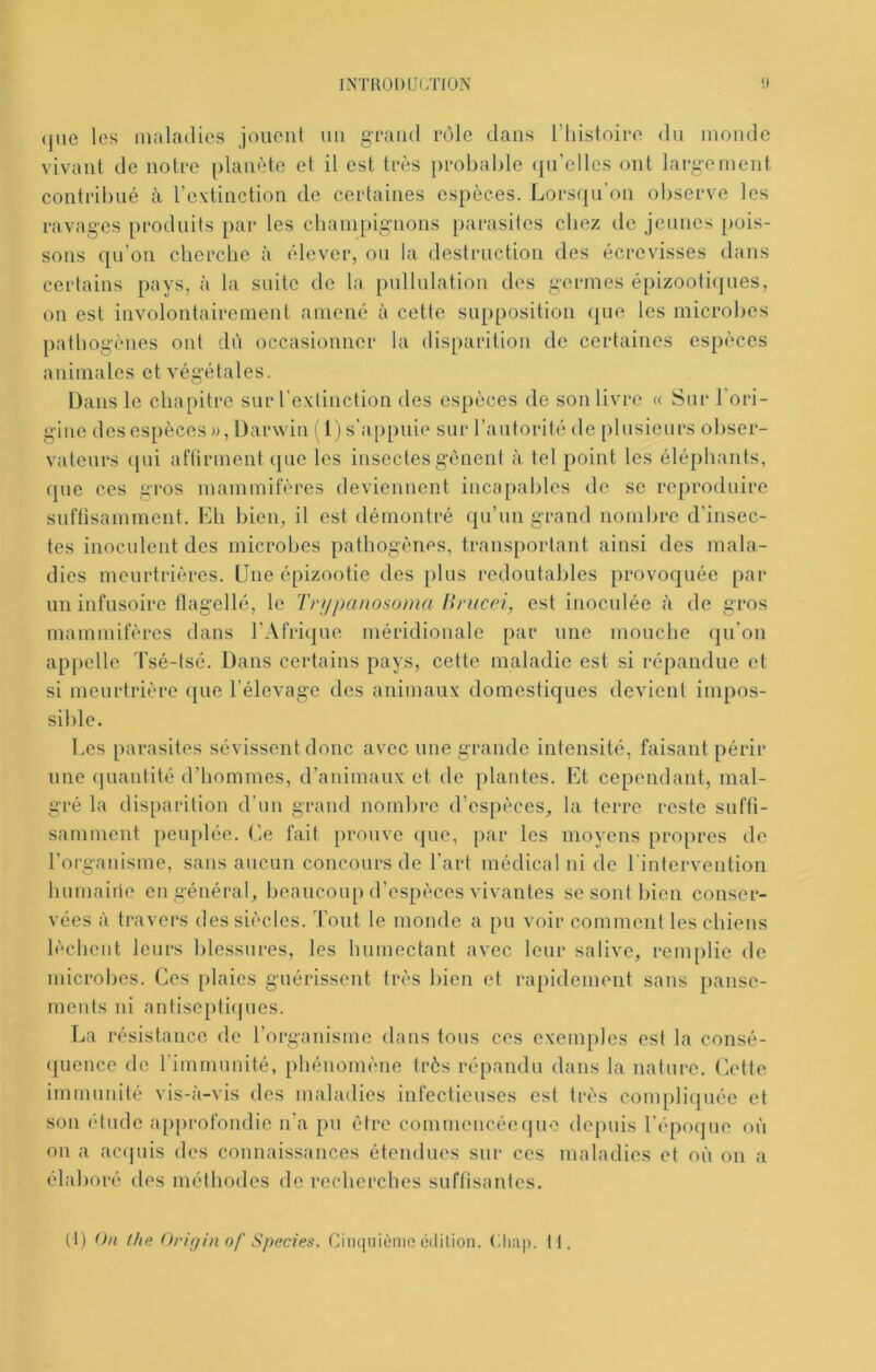 INTR01)Ü(/riü.\ (jue les maladies jouent uii gTaiid rôle dans l’instoire du monde vivant de notre planète et il est très probable (pdelles ont largement contribué à rcxtinction de certaines espèces. Lorsqu'on observe les ravages produits par les champignons parasites chez de jeunes pois- sons qu'on clicrclic à élever, ou la destruction des écrevisses dans certains pays, à la suite de la pullulation des germes épizoothjues, on est involontairement amené à cette supposition que les microbes pathogènes ont dii occasionner la disparition de certaines espèces animales et végétales. Dans le chapitre sur l'e-xlinction des espèces de son livre « Sur l’ori- gine des espèces». Darwin ( l)s’a[)pnie sur l’autorité de plusieurs obser- vateurs ({ui aftirment que les insectes gênent à tel point les éléphants, que ces gros mammifères deviennent incapables de se reproduire suftisamment. Lh bien, il est démontré qu’un grand nombre d’insec- tes inoculent des microbes pathogènes, transportant ainsi des mala- dies meurtrières. Une épizootie des plus redoutables provoquée par un infusoire flagellé, le Trijjianosoma llrucci., est inoculée à de gros mammifères dans l’Afrique méridionale par une monche qu'on appelle Tsé-tsé. Dans certains pays, cette maladie est si répandue et si meurtrière que l’élevage des animaux domestiques devient impos- sible. Les parasites sévissent donc avec une grande intensité, faisant périr une (jnantité d’hommes, d’animaux et de plantes. Lt cependant, mal- gré la disparition d'un grand nombre d’espèces, la terre reste sufti- samment peuplée. Ce fait prouve (pie, par les moyens propres de l’oi-ganisme, sans aucun concours de l’art médical ni de l'intervention humaine en général, beaucoup d’espèces vivantes se sont bien conser- vées à travers des siècles. Tout le monde a pu voir comment les chiens lèchent leurs blessures, les humectant avec leur salive, remplie de microbes. Ces plaies guérissent très bien et rapidement sans panse- ments ni autisepticpies. La résistance de rorganisme dans tous ces exemples est la consé- (pience de l’immunité, phénomène très répandu dans la nature. Cette immunité vis-a-vis des maladies intectieuses est très complicpiée et son étude ap[)rofondie n’a pu être commencée que de[)uis l'époque où on a ac(piis des connaissances étendues sur ces maladies et où on a élaboré des méthodes de recherches suflisantes. (1) On the Orifiin of Species. Cinquième édition. Clmp. 11.
