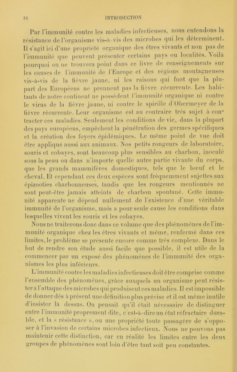 P<ai* rimiTumité contre les maladies infectieuses, nous entendons la résistance de l’organisme vis-à-vis des microbes qui les déterminent. Il s’agit ici d’une pro[)riété organique des êtres vivants et non pas de l’immunité que peuvent présenter certains pays ou localités. ^ oilà pourquoi on ne trouvera point dans ce livre de renseignements sur les causes de rimmunité de l'Murope et des régions montagneuses yis_à_vis de la fièvre jaune, ni les raisons (]ui font que la plu- part des Knropéens ne prennent pas la fièvre récurrente. Les habi- tants de notre continent ne possèdent l’immunité oi*ganique ni contre le virus de la lièvre jaune, ni contre le spirille d Obermeyer de la fièvre récurrente. Leur organisme est an contraire très sujet a coii tracter ces maladies. Seulement les conditions de vie, dans la plupart des pays européens, empcclient la pénétration des germes spccititjues et ta création des foyers épidémiques. Le même point de vue doit être appliqué aussi aux animaux. Nos petits rongeurs de laboratoire, souris et cobayes, sont beaucoup plus sensibles au charbon, inoculé sous la peau ou dans n’importe quelle autre partie vivante du corps, que les grands mammifères domestiques, tels que le bœuf et le cheval. Et cependant ces deux especes sont fréquemment sujettes aux épizooties charbonneuses, tandis que les rongeurs mentionnés ne sont peut-être jamais atteints de charbon spontané. Cette immu- nité apparente ne dépend nullement de l'existence d’une véritable immunité de l’organisme, mais a pour seule cause les conditions dans lesquelles vivent les souris et les cobayes. Nous ne traiterons donc dans ce volume que des phénomènes de l’im- munité organique chez les êtres vivants et même, renfermé dans ces limites, le problème se présente encore comme très complexe. Dans le but de rendre son étude aussi facile que possible, il est utile de la commencer par un exposé des phénomènes de rimmunité des orga- nismes les plus inférieurs. L’immunité contre les maladies infectieuses doit être comprise comme l’ensemble des phénomènes, grâce auxquels un organisme peut résis- tera l’attaque des microbes qui produisent ces maladies. 11 est impossible de donner dès à présent une délinition plus précise et il est même inutile d’insister là dessus. On pensait qu’il était nécessaire de distinguer entre l’immunité proprement dite, c’est-à-dire un état réfractaire dura- ble, et la « résistance )),ou une propriété tonte passagère de s’oppo- ser à 1 invasion de certains microbes infectieux. Nous ne pouvons pas maintenir cette distinction, car en réalité les limites entre les deux groupes de phénomènes sont loin d’être tant soit peu constantes.