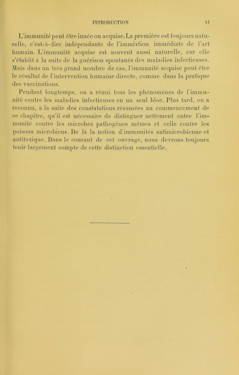 L’immimité peut être innée ou acquise.La première est toujours natu- relle, c’est-à-dire indépendante de rimmixtion immédiate de l’art humain. L’immunité acquise est souvent aussi naturelle, car elle s’établit à la suite de la guérison spontanée des malndies infectieuses. Mais dans un très grand nombre de cas, rimnuinilé acquise peut être le résultat de l’intervention bumaine directe, comme dans la pratique des vaccinations. Pendant longtemps, on a réuni tous les phénomènes de l'immu- nité contre les maladies infectieuses en un seul bloc. Plus tard, on a reconnu, à la suite des constatations résumées au commencement de ce chapitre, qu’il est nécessaire de distinguer nettement entre l’im- munité contre tes microbes pathogènes mômes et celle contre les poisons microbiens. De là la notion d’immunités antimicrobienne et antitoxique. Dans le courant de cet ouvrage, nous devrons toujours tenir largement compte de cette distinction essentielle.