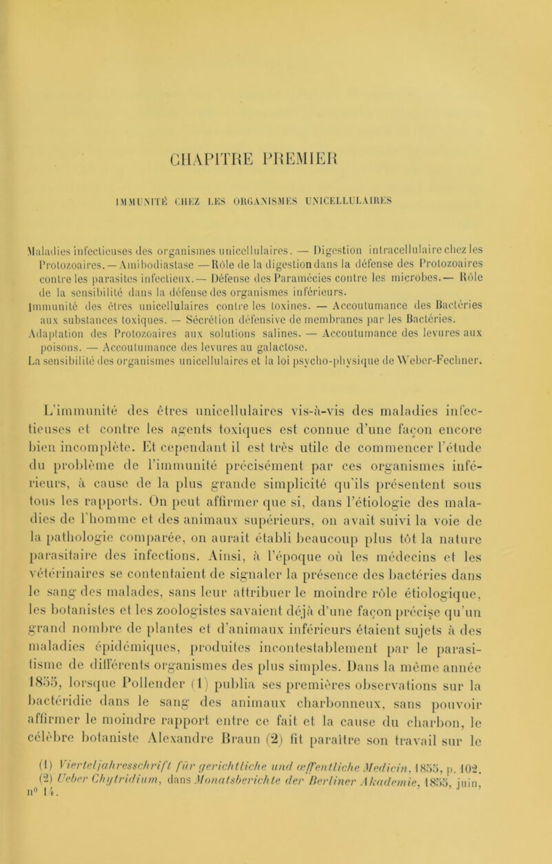 CHAPITRE PREMIER IM.MU.MTHi CIIKZ LES OIUJAMSMES UMCELLULAIHES Maliulios int’ccliciisos des organismes uniccllulairos. — Digestion inlracellnlaire clicz les rrolozoaires. —Ainihodiaslase —Rôle de la digestion dans la dclense des Protozoaires contrôles parasites inl’eelienx.— Défense des Paramécies contre les microbes.— Rôle de la sensibilité dans la tléfense des organismes inférieurs, immunité des êtres unicellulaires conti'e les toxines. — Accoutumance des bactéries aux substances toxiques. — Sécrétion défensive de membranes par les Bactéries. Adaptation des Protozoaires aux solutions salines. — Accoutumance des levures aux poisons. — Accoutumance des levures au galactose. La sensibilité dos organismes unicellulaires et la loi psycho-physique de Wcber-Fechner. I^irnnumité des êtres unicellulaires vis-à-vis des maladies iiitec- tieuses et contre les a,g'eiits toxiques est connue dTine façon encore bien incomplète. Et cependant il est très utile de commencer l’étude du problème de rimmunité précisément par ces organismes infé- rieurs, à cause de la plus grande simplicité qu’ils présentent sous tous les rapports. On peut aftirmer que si, dans l’étiologie des mala- dies de riiommc et des animaux supérieurs, on avait suivi la voie de la pathologie comparée, on aurait établi beaucoup plus tôt la nature parasitaire des infections. Ainsi, à l’époque où les médecins et les vétérinaires se contentaient de signaler la présence des bactéries dans le sang des malades, sans leur attribuer le moindre rôle étiologique, les botanistes et les zoologistes savaient déjà d’une façon précise (ju’un grand noml^re de plantes et d’animaux inférieurs étaient sujets à des maladies 6pidémi(]ues, produites incontestablement par le parasi- tisme de dillérents organismes des plus simples. Dans la même année I8ÔÔ, lorsque Polleiider ( 1) publia ses premières observations sur la bactéridie dans le sang des animaux cbarbonueux, sans pouvoir aftirmer le moindre rapport entre ce fait et la cause du charbon, le célèbre botaniste Alexandre Braun (2) fit paraître son travail sur le fl) VierUdjahresschrifl. für gerichtliche und œ/Tetitliche Medicin, IH.'ià, j). 102. (2) Uebn' Chj/tridium, Monatsherichte der BovUner Akademie ISbo juin' u« 11> .1 )