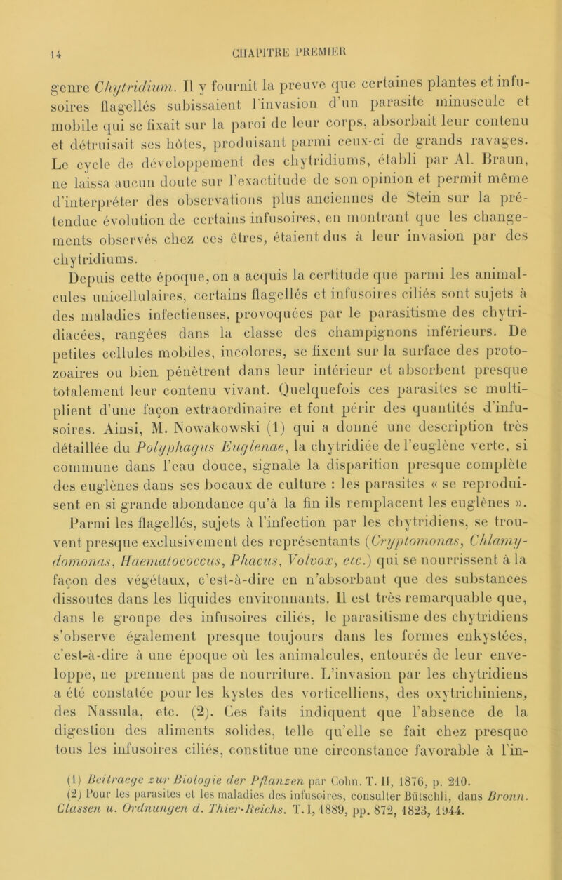 genre Chytridnün. Il y fournit la preuve que certaines plantes et infu- soires tlagellés subissaient 1 invasion cl un parasite minuscule et mobile c[ui se fixait sur la paroi de leur corps, absorbait leur contenu et détruisait ses bettes, produisant parmi ceux-ci de grands ravages. Le cycle de développement des cbytridiums, établi par Al. llraun, ne laissa aucun doute sur l’exactitude de son opinion et permit même d'interpréter des oliservatious plus anciennes de Stem sui la pie- tendue évolution de certains infusoires, en montrant cjue les change- ments observés chez ces êtres, étaient dus a leur invasion par des cbytridiums. Depuis cette époque, on a acquis la certitude que parmi les animal- cules unicellulaires, certains flagellés et infusoires ciliés sont sujets à des maladies infectieuses, provoquées par le parasitisme des cliytri- diacées, rangées dans la classe des champignons inférieurs. De petites cellules mobiles, incolores, se fixent sur la surface des proto- zoaires ou bien pénètrent dans leur intérieur et absorbent presque totalement leur contenu vivant. Quelquefois ces parasites se multi- plient d’une façon extraordinaire et font périr des quantités d’infu- soires. Ainsi, M. Nowakovvski (1) qui a donné une description très détaillée du Polyphagus Euglenae, la chytridiée de l’euglène verte, si commune dans l’eau douce, signale la disparition presque complète des euglènes dans ses bocaux de culture : les parasites « se reprodui- sent en si grande abondance qu’à la fin ils remplacent les euglènes ». Parmi les flagellés, sujets à l’infection par les ebytridiens, se trou- vent presque e.xclusivement des représentants {Cryplo?nonas, Chlamy- domonas, Haematococcus^ P/iacus, Volvox, e/:c.) qui se nourrissent à la façon des végétaux, c’est-à-dire en n’absorbant que des substances dissoutes dans les liquides environnants. 11 est très remarquable que, dans le groupe des infusoires ciliés, le parasitisme des ebytridiens s’observe également presque toujours dans les formes enkystées, c’est-à-dire à une épo([ue où les animalcules, entourés do leur enve- loppe, ne prennent pas de nourriture. L’invasion par les ebytridiens a été constatée pour les kystes des vorticelliens, des oxytrichiniens, des Nassula, etc. (^). Ces faits indiquent que l’absence de la digestion des aliments solides, telle qu’elle se fait chez presque tous les infusoires ciliés, constitue une circonstance favorable à l'in- (l) Beitraege sur Biologie der Pjlanzen par Colin. T. Il, 1876, p. 210. (2; Pour les parasites et les maladies des infusoires, consulter Bütschli, dans Broun. Classen u. Ordnungen d. Thier-lteichÿ. T.l, 1889, pp. 872, 1823, 1944.