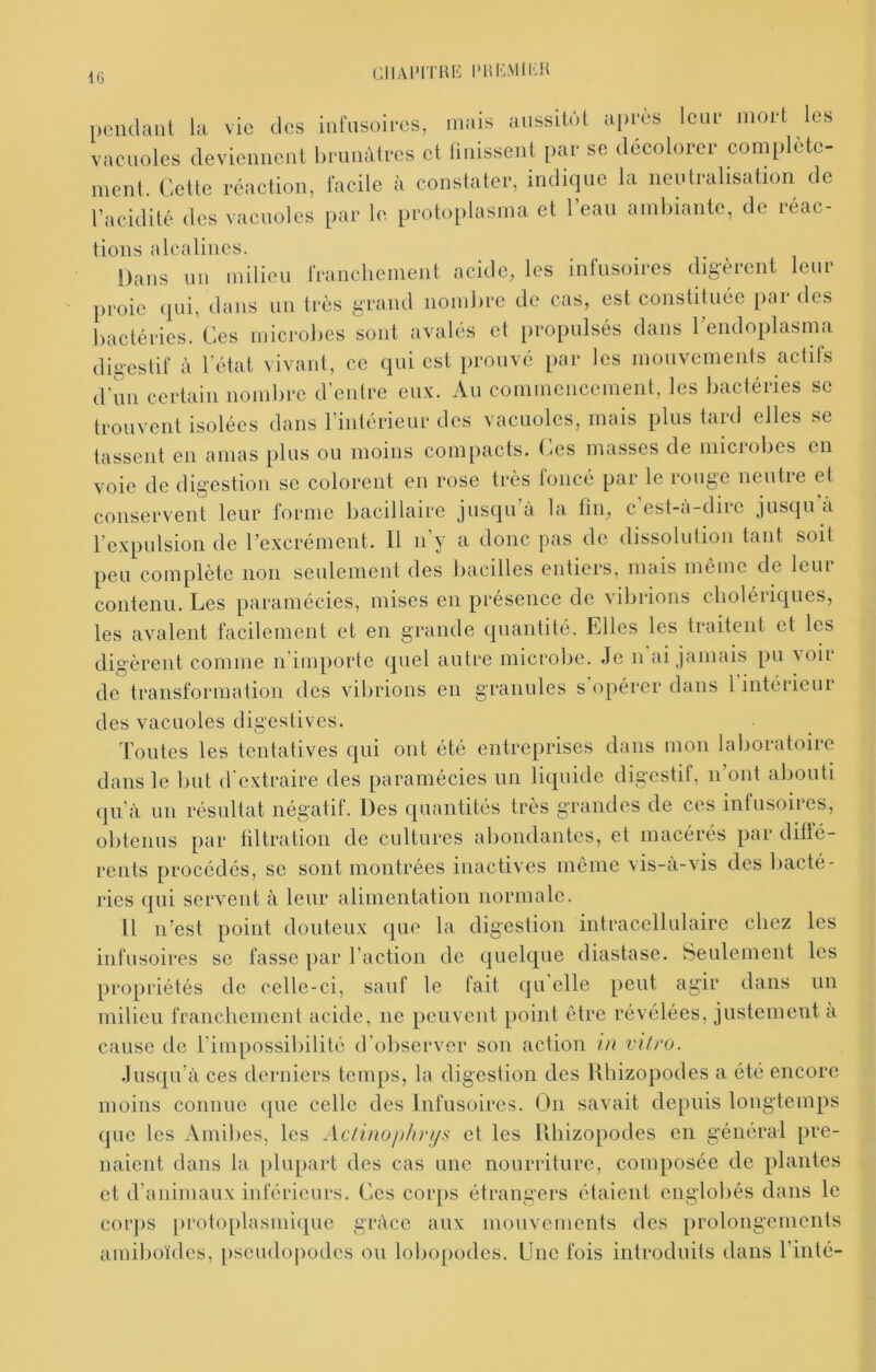 IG ClIAl’ITHli PHivMlliH pendant la vie des infusoiees, mais aussitôt apres leur mort les vacuoles deviennent bi'unùtccs et linissenl [)ai- so décolorée complète- ment. Cette réaction, facile à constater, indique la neutralisalion de racidité des vacuoles par le protoplasma cl l’eau ambiante, de réac- tions alcalines. Dans un milieu rranclienient acide, les infusoires digèrent leur proie qui, dans un ti-ès grand nombre de cas, est constituée par des bactéries. Ces microbes sont avalés et propulsés dans Cendoplasma digestif à l'état vivant, ce qui est prouvé par les mouvements actifs d’un certain nombre d’entre eux. Au commencement, les bactéries se trouvent isolées dans l’intérieur des vacuoles, mais plus tard elles se tassent en amas plus ou moins compacts. Ces masses de microbes en voie de digestion se colorent en rose très foncé par le rouge neutre et conservent leur forme bacillaire jusqu à la fin, c est-a-dire jusqu a l’expulsion de l’excrément. 11 n’y a donc pas de dissolution tant soit peu complète non seulement des bacilles entiers, mais même de leur contenu. Les paramécies, mises en présence de \ibrions clioléiiqiies, les avalent facilement et en grande quantité. Elles les traitent et les digèrent comme n’importe quel autre microbe. Je n ai jamais pu voir de transformation des vibrions en granules s opérer dans l intérieur des vacuoles digestives. Toutes les tentatives qui ont été entreprises dans mon laboratoire dans le but d'extraire des paramécies un liquide digestif, n’ont abouti qu à un résultat négatif. Des quantités très grandes de ces infusoires, obtenus par filtration de cultures abondantes, et macérés pai diüé- rents procédés, se sont montrées inactives même vis-à-vis des liacté- ries qui servent à leur alimentation normale. 11 n’est point douteux que la digestion intracellulaire chez les infusoires se fasse par l’action de quelque diastase. Seulement les propriétés de celle-ci, sauf le fait qu elle peut agir dans un milieu franchement acide, ne peuvent point être révélées, justement a cause de l’impossibilité d’observer son action in vitro. Jusqu’à ces derniers temps, la digestion des Uhizopodes a été encore moins connue que celle des Infusoires. On savait depuis longtemps que les Amibes, les Actinophrijs et les Uhizopodes on général pre- naient dans la plupart des cas une nourriture, composée de plantes et d’animaux inférieurs. Ces corps étrangers étaient englobés dans le corps protoplasmi([ue grâce aux mouvements des prolongements amiboïdes, pseudojiodes ou lobopodes. Lue fois introduits dans l’inté-