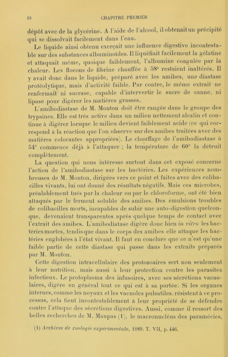 dépôt avec de la glycérine. A l’aide de 1 alcool, il obtenait un précipité qui se dissolvait facilement dans l’eau. Le liquide ainsi obtenu exerçait une influence digestive incontesta- ble sur des sulistances albuminoïdes. Il liquéfiait facilement la gélatine et attaquait môme, quoique faiblement, 1 albumine coagulée par la chaleur. Les flocons de fibrine chauffée à resfaient inaltérés. Il y avait donc dans le liquide, préparé avec les amibes, une diastase protéolytique, mais d’activité faible. Par contre, le môme extrait ne renfermait ni sucrase, capable d’intervertir le sucre de canne, ni lipase pour digérer les matières grasses. L'amibodiastase de M. Mouton doit être rangée dans le groupe des trypsines. Elle est très active dans un milieu nettement alcalin et con- tinue à digérer lorsque le milieu devient faiblement acide (ce (jui cor- respond à la réaction que l’on observe sur des amibes traitées avec des matières colorantes appropriées). Le cbauliage de 1 amibodiastase a 54“ commence déjà à l’attaquer ; la température de 60“ la détruit complètement. La question qui nous intéresse surtout dans cet exposé concerne l’action de l’amibodiastase sur les bactéries. Les expériences nom- bi ’euscs de M. Mouton, dirigées vers ce point et faites avec des coliba- cilles vivants, lui ont donné des résultats négatifs. Mais ces microbes, préalablement tués par la chaleur ou par le chloroforme, ont été bien attaqués par le ferment soluble des amil)es. Des émulsions troubles de colibacilles morts, incapables de subir une auto-digestion ([uelcon- que, devenaient transparentes après quelque temps de contact avec l’extrait des amibes. L'amibodiatase digère donc bien in vitro les bac- téries mortes, tandis que dans le corps des amibes elle attaque les bac- téries englobées à l’état vivant. Il faut en conclure que ce n’est qu'une faible partie de cette diastase qui passe dans les extraits préparés par M. Mouton. Cette digestion intracellulaire des protozoaires sert non seulement à leur nutrition, mais aussi à leur protection contre les parasites infectieux. Le protoplasma des infusoires, avec ses sécrétions vacuo- laires, digère en général tout ce qui est à sa portée; Si les organes internes, comme les noyaux et les vacuoles pulsatiles, résistent à ce pro- cessus, cela tient incontestablement à leur propriété de se défendi’c contre 1 attaque des sécrétions digestives. Aussi, comme il ressort des belles recherches de M. Maupas (I), le macronucléus des paramécies, (1) Archives de zoologie expérimentale, 1889. T. VII, p.44Ü.