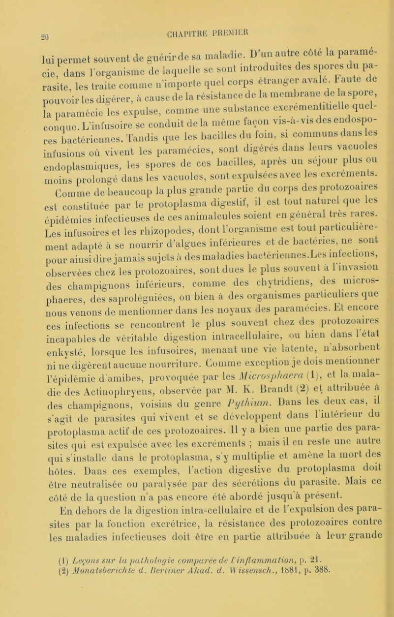 GiiAPiTRE plu-:mii:u lui permet souvent de guérir de sa maladie. D’un autre côte la paramé- cie, dans l’organisme de laquelle se sont introduites des spores du pa- rasite, les traite comme n’importe (piel corps etranger avale Faute pouvoir les digérer, à cause de la résistance de la membrane de aspore, la paramécie les expulse, comme une substance cxcrementitielle quel- conquc. L’inlusoire se conduit de la même façon vis-à-vis des endospo- res bactériennes. Tandis que les bacilles du foin, si communs dans es infusions où vivent les paramécies, sont digérés dans leurs vacuoles endoplasmiques, les spores de ces bacilles, apres un séjour plus ou moins prolongé dans les vacuoles, sont expulsées avec les excremenls. Comme de beaucoup la plus grande partie du corps des protozoaires est constituée par le proloplasma digestif, il est tout naturel que les épidémies infectieuses de ces animalcules soient en général très rares. Les infusoires et les rhizopodes, dont rorganisme est tout particulière- ment adapté à se nourrir d’algues inférieures et de bactéries, ne sont pour ainsi dire jamais sujets à des maladies bactériennes.Les infections, observées chez les protozoaires, sont dues le plus souvent à 1 invasion des cliampignons inférieurs, comme des cliytridiens, des niicros- pliaeres, des saprolégniées, ou bien à des organismes particuliers que nous venons de mentioiiner dans les noyaux des paramécies. Et encore ces infections se rencontrent le plus souvent chez des protozoaires incapables de véritable digestion intracellulaire, ou bien dans 1 état enkysté, lorsque les infusoires, menant une vie latente, n absorbent ni ne digèrent aucune nourriture. Comme exception je dois mentionner l’épidémie d'amibes, provoquée par les Microsphaera (1), et la mala- die des Actinopliryeiis, observée par M. Iv. Brandt (^2) et attribuée à des champignons, voisins du genre Pylhnim. Dans les deux cas, il s’agit de parasites qui vivent et se développent dans 1 intérieur du protoplasma actif de ces protozoaires, il y a bien une partie des para- sites qui est expulsée avec les excréments ; mais il en reste une autie qui s’installe dans le protoplasma, s’y multiplie et amène la mort des hôtes. Dans ces exemples, l’action digestive du protoplasma doit être neutralisée ou paralysée par des sécrétions du parasite. Mais ce côté de la question n’a pas encore été abordé jusqu’à présent. En dehors de la digestion intra-cellulaire et de l’expulsion des para- sites par la fonction excrétrice, la résistance des protozoaires contre les maladies infectieuses doit être en partie attribuée à leur grande (1) Leçons sur la pathologie comparée de l'inflammation, p. 21. (2) Monatsberichte d. Bertiner Akad. d. U issensch., 1881, p. 388.