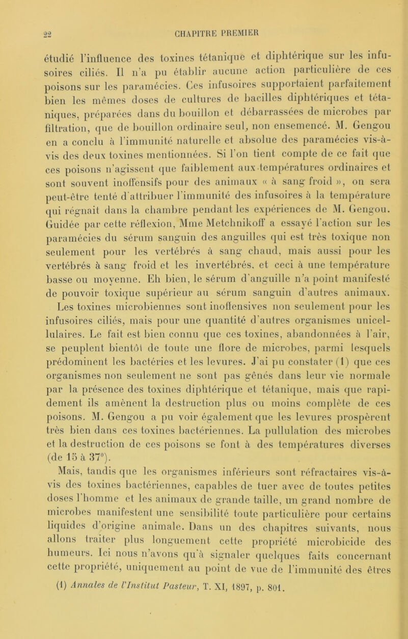 étudié l’influence des toxines tétanique et diphtérique sur les infu- soires ciliés. Il n’a pu établii* aucune action particulière de ces poisons sur les paramécies. Ces infusoires supportaient parfaitement bien les mômes doses de cultures de bacilles diphtériques et téta- niques, préparées dans du bouillon et débarrassées de microbes par filtration, que de bouillon ordinaire seuC non ensemencé. M. Gengou en a conclu à l’immunité naturelle et absolue des paramécies vis-à- vis des deux toxines mentionnées. Si l’on tient compte de ce fait que ces poisons ii’agisseut que faiblement aux températures ordinaires et sont souvent inofl'ensifs pour des animaux « à sang froid », on sera peut-être tenté d'attribuer rimmunité des infusoires à la température qui l'égTiait dans la chambre pendant les expériences de M. Gengou. Guidée par cette réflexion, Mme Metebnikofi' a essayé l'action sur les paramécies du sérum sanguin des anguilles qui est très toxique non seulement pour les vertébrés à sang chaud, mais aussi pour les vertébrés à sang froid et les invertébrés, et ceci à une température basse ou moyenne. Eb bien, le sérum d’anguille n’a point manifesté de pouvoir toxique supérieur au sérum sanguin d’autres animaux. Les toxines microbiennes sont inoflensives non seulement pour les infusoires ciliés, mais pour une quantité d’autres organismes unicel- lulaires. Le fait est bien connu que ces toxines, abandonnées à l’air, se peuplent bientôt de toute une flore de microbes, parmi lesquels prédominent les bactéries et les levures. J’ai pu constater (1) que ces organismes non seulement ne sont pas gênés dans leur vie normale par la présence des toxines diphtérique et tétanique, mais que rapi- dement ils amènent la destruction plus ou moins complète de ces poisons. M. Gengou a pu voir également que les levures prospèrent très bien dans ces toxines l)actériennes. La pullulation des microbes et la destruction de ces poisons se font à des températures diverses (de 15 à 37). Mais, tandis que les organismes inférieurs sont réfractaires vis-à- vis des toxines bactérienues, capables de tuer avec de toutes petites doses 1 homme et les animaux de grande taille, un grand nombre de microbes manifestent une sensibilité toute particulière pour certains liquides d origine animale. Dans un des chapitres suivants, nous allons traiter plus longuement cette propriété microbicide des humeurs. Ici nous n avons qu à signaler quelques faits concernant cette propriété, imiquement au point de vue de rimmunité des êtres
