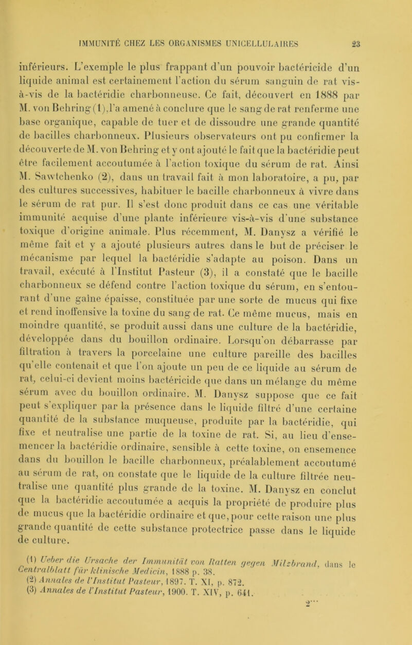 inférieurs. L’exemple le plus frappant d’un pouvoir bactéricide d’un liquide animal est certainement l’action du sérum sanguin de rat vis- à-vis de la bactéridie charbonneuse. Ce fait, découvert en 1888 par M. von Behriug’(l),ra amené à conclure (jue le sang'de rat renferme une base organique, capable de tuer et de dissoudre une grande quantité de bacilles charbonneux. Plusieurs observateurs ont pu confirmer la découverte de M. von Behring et y ont ajouté le fait (pie la bactéridie peut être tacilement accoutumée à l’aclion toxiipie du sérum de rat. Ainsi M. Sawtchenko (2), dans un travail fait à mon laboratoire, a pu. par des cultures successives^ habituer le bacille charbonneux à vivre dans le sérum de rat pur. Il s’est donc produit dans ce cas une véritable immunité acquise d’une plante inférieure vis-à-vis d’une substance toxique d’origine animale. Plus récemment, M. Danysz a vérifié le meme fait et y a ajouté plusieurs autres dans le but de préciser le mécanisme par lequel la bactéridie s’adapte au poison. Dans un travail, exécuté à 1 Institut Ihisteur (3), il a constaté que le bacille charbonneux se défend contre l’action toxi(]ue du sérum, en s’entou- rant d’une gaine épaisse, constituée par une sorte de mucus qui fixe et rend inoüensive la toxine du sang de rat. Ce même mucus, mais en moindre quantité, se produit aussi dans une culture de la bactéridie, dévelop[)ée dans du bouillon ordinaire. Lorsqu’on débarrasse par filtration à travers la porcelaine une culture pareille des bacilles ([U elle contenait et (pie l on ajoute un peu de ce liquide au sérum de rat, celui-ci devient moins bactéricide (pie dans un mélaime du meme sérum avec du bouillon ordinaire. M. Danysz suppose que ce fait peut s’expliquer par la présence dans le li(juide filtré d’une certaine quantité de la substance muqueuse, produite par la bactéridie, qui fixe et neutralise une partie de la toxine de rat. Si, au lieu d’ense- mencer la bactéridie ordinaire, sensible à cette toxine, on ensemence dans du bouillon le bacille charbonneux, préalablement accoutumé au sérum de rat, on constate que le liquide de la culture filtrée neu- tralise une quantité plus grande de la toxine. M. Danysz en conclut que la bactéridie accoutumée a acquis la propriété de produire plus de mucus que la bactéridie ordinaire et que, pour cette raison une plus grande quantité de cette substance protectrice passe dans le liquide de culture. ^(t) Uaher die Ursache der Immnnitat eon Ilalten (je;jen Mihbrand. dans le Centralhlatt filr klinisc/ie Medicin, 18X8 p. 38. (“2) Annales de l’Inslitnt Pasteur, 1897. T. XI, p. 872. (3) Annales de l'Institut Pasteur, 1900. ï. XIV, p. Oil.