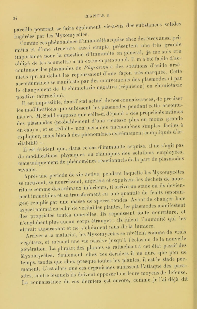cnAPiTui-: Il pareille pourrait se faire également vis-à-vis des substances solides ingérées par les Myxomycètes êtres aussi pri- u»-» g-uie importance pour la question crimmunité en général, J<; obli-é de les soumettre à un examen personnel. I ni a ele bicilc d . c •eux qui mAléburics repoussaient d’une façon très maniuée. Cette accoutumance se manifeste par des mouvements des plasmodcs et par le cliangement de la cliimiotaxie négative (répulsion) en cbiiniotaxie ''llTst impossilde! dans l'état actuel de nos connaissances, de préciser les modilicalions que subissent les plasmodcs pendant cette accoutu- mance. M. Stalil suppose que celle-ci dépend .. des propriétés iiitim des plasmodcs (probablement d’une richesse plus ou moins glande en eau) » ; et se réduit « non pas à des phénomènes simples, faciles a expliquer, mais bien à des phénomènes extrêmement compli<iues d ii- ncsfévident que, dans ce cas d’immunité, acquise, il ne s’agit pas de modilications physiques ou chimiques des solnlions mais uniquement de phénomènes réactionnels delà part de plasmodcs 'C-ès une période do vie active, pendant laquelle les àlyxomycètes se meuvent, se nourrissent, digèrent et expulsent les déchets de nour- riture comme des animaux inférieurs, il arrive un stade ou ils devien- nent immobiles et se transforment en une quantité de fruits (sporan- ges) remplis par une masse de spores rondes. Avant de cliaiigei leui Lpect animal en celui de véritables plantes, les plasmodcs manifcsten des propriétés toutes nouvelles. Ils repoussent toute nourriture, et n’englobent plus aucun corps élrangcr ; ils fuient 1 bumidite qui es attirait auparavant et no s’éloignent plus de la lumière. Arrivés à la maturité, les Myxomycètes se révèlent comme do vrais végétaux, et mènciit une vie passive jusqu’à l’éclosion de la noiiye e génération. La plupart des plantes se rattachent à cet état passi c es MYXomycètes. Seulement chez ces derniers il ne dure que peu de temps, tandis que chez presque toutes les plantes, il est le stade per- manent. C’est alors que ces organismes subissent l’attaque des para- sites, contre lesquels ils doivent opposer tous leurs inoyeus de défense. La connaissance de ces derniers est encore, coinme je 1 ai déjà dit