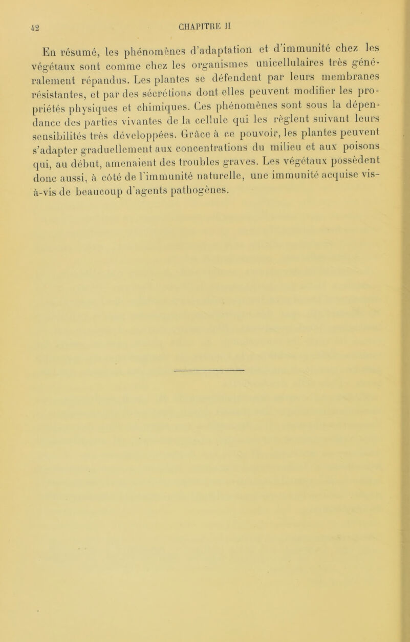 Eli résumé, les phénomènes d’adaptation et d immunité chez les vég’éiaux sont comme chez les organismes unicellulaircs très géné- ralement répandus. Les plantes se défendent par leurs membianes résistantes, et par des sécrétions dont elles peuvent modihci les pio- priétés physitjues et chimi(|ucs. Ces [)hénomenes sont sous la dépen- dance des parties vivantes de la cellule cjui les leglent sui\ant leuis sensibilités très développées. Grâce à ce pouvoir, les plantes peuvent s’adapter graduellement aux concentrations du milieu et aux poisons qui, au début, amenaient des troubles graves. Les végétaux possèdent donc aussi, à côté de rimmunité naturelle, une immunité ac(juisc vis- à-vis de beaucoup d’agents pathogènes.