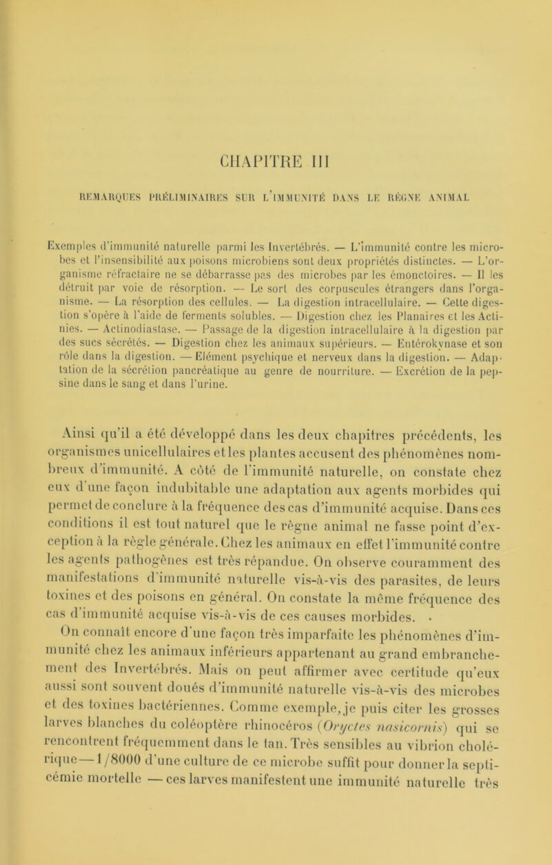 IIKM.VRQIIKS i'IU5LniINAIRI<:S SUR u’ni.MUMTÉ DANS LE RÈGNE ANIMAL Exemples d’immiinilé naturelle parmi les Invertébrés. — L’Immunité contre les micro- bes et l’insensibilité aux poisons microbiens sont deux propriétés distinctes. — L’or- ganisme réfractaire ne se débarrasse pas des microbes par les émonctoires. — Il les détruit par voie de résorption. — Le sort des corpuscules étrangers dans l’orga- nisme. — La résorption des cellules. — La digestion intracellulaire. — Celte diges- tion s'o|ière à l'aide de ferments solubles. — Digestion chez les Planaires et les Acti- nies. — Aclinodiastasc. — Passage de la digestion intracellulaire à la digestion par des sucs sécrétés. — Digestion chez les animaux supérieurs. — Entérokynase et son rôle dans la digestion. — Elément psychique et nerveux dans la digestion. — Ada])- talion de la sécrétion pancréatique au genre de nourriture. — Excrétion de la pejt- sine dans le sang et dans l’urine. Ainsi qu’il a été développé dans les deux chapitres précédents, les org’anismes unicellulaircs et les plantes accusent des phénomènes nom- l)reux d’immunité. A coté de rimmunité naturelle, on constate chez eux d une façon indul)itahlc une adaptation aux agents morbides qui permet de conclure à la fréquence des cas d’immunité acquise. Dans ces conditions il est tout naturel que le règne animal ne fasse point d’ex- ception a la règle générale. Chez les animaux en effet rimmunité contre les agents pathogènes est très répandue. On observe couramment des manifestations d immunité naturelle vis-à-vis des parasites, de leurs toxines et des poisons en général. On constate la meme fréquence des cas d immuuité acquise vis-à-vis de ces causes morbides. * On connaît encore d une façon très imparfaite les phénomènes d’im- munité chez les animaux inférieurs appartenant au grand embranche- ment des Invertébrés. JNlais on peut affirmer avec certitude qu’eux aussi sont souvent doués d’immunité naturelle vis-à-vis des microbes et des toxines bactériennes. Comme e.xemple, je puis citer les grosses larves blanches du coléoptère rhinocéros (Ort/efes nnsicornis) qui se rencontrent fréquemment dans le tan. Très sensibles au vibrion cholé- ricfuc— 1/8000 d’une culture de ce microbe suffit pour donner la septi- cémie mortelle — ces larves manifestent une immunité naturelle très
