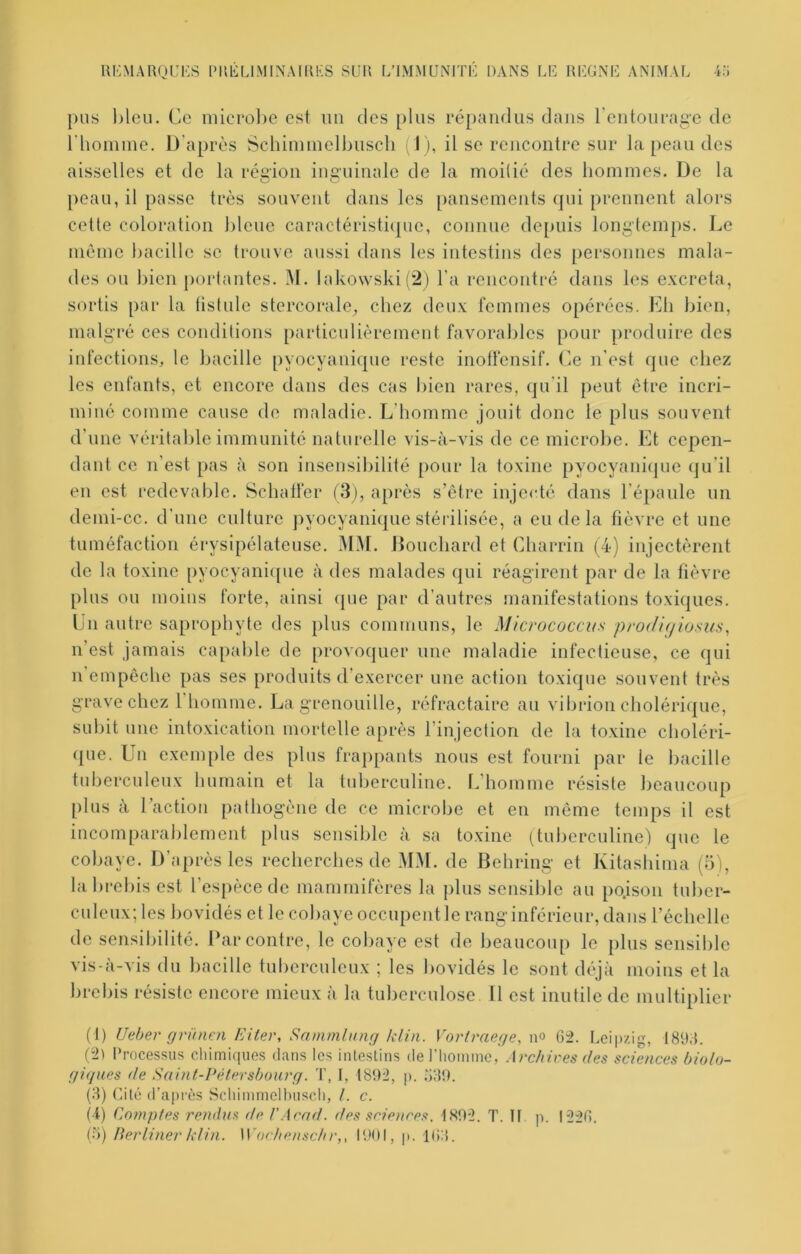 pus l)leu. Ce nüero])e est un des plus répandus dans rentourage de rhoiume. D'après Schimiuelbiiscli (I ), il se rencontre sur la peau des aisselles et de la région inguinale de la moitié des hommes. De la peau, il passe très souvent dans les pansements (jui prennent alors cette coloration bleue caractéristi(pie, connue depuis longtemps. Le même bacille se trouve aussi dans les intestins des personnes mala- des on bien portantes. M. lako\vski(2) l’a rencontré dans les excreta, sortis par la tistule stercorale, chez deux femmes opérées. Lb bien, malgré ces conditions particulièrement favorables pour produire des iid’ections, le bacille pyocyanique reste inolfensif. Ce n’est que chez les enfants, et encore dans des cas bien rares, qu’il peut être incri- miné comme cause de maladie. L’bomme jouit donc le plus souvent d’une véritable immunité naturelle vis-à-vis de ce microbe. Et cepen- dant ce n’est pas à son insensibilité pour la toxine pyocyaniijue qu’il eu est redevable. Scbalfer (3), après s’être injecté dans l’éjiaule un demi-cc. d’une culture j^yocyanique stérilisée, a eu de la fièvre et une tuméfaction érysipélateuse. MM. Douebard et Cbarrin (4) injectèrent de la toxine pyocyani([ue à des malades qui réagirent par de la fièvre pins ou moins forte, ainsi (pie par d’autres manifestations toxiques. Cn autre saprophyte des plus communs, le Micrococcvs prod'u/iosus, n’est jamais capable de provoquer une maladie infectieuse, ce qui n empêche pas ses produits d’exercer une action toxique souvent très grave chez l homme. La grenouille, réfractaire au vibrion cholérique, subit une intoxication mortelle après l’injection de la toxine cboléri- ([ue. Un exemple des plus frappants nous est fourni par le bacille tuberculeux humain et la tuberculine. L’bomme résiste beaucoup plus à l’action palbogèiie de ce microbe et eu même temps il est incomparablement plus sensible à sa toxine (tuberculine) que le cobaye. D’après les recberebes de MM. de Behring et Kitasbima (5), la brebis est l’espèce de mammifères la plus sensible au po.ison tuber- culeux; les bovidés et le cobaye occupent le rang inférieur, dans l’échelle de sensibilité, bar contre, le cobaye est de beaucoup le plus sensible vis-à-vis du bacille tuberculeux ; les bovidés le sont déjà moins et la brebis résiste encore mieux à la tuberculose 11 est inutile de multiplier (1) Ueber grÜHFji Eiter, Sammlmifj klin. Vorlmege, \\o 62. Leipzig, 186.5. (“21 Processus chimiques dans les intestins de l'homme, Archires des sciences biolo- giques (le Saint-Vèiersbourg. T, I, 1892, p. 6159. (8) Cité d’après Scliimmclhuscli, /. c. (4) Co?npfes rendus de l'Arad. des sciences, 1.S92. T. II p. 1226. (o) Berliner klin. A'ochensclir,, 1901, p. 16:5.