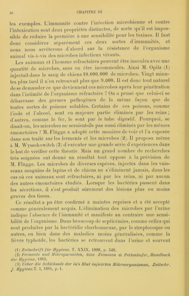 les exemples. L’immunité contre l’intcction microl^ienne et contre l’intoxication sont deux propriétés distinctes, de sorte tpi il est impos- sible de réduire la première à une sensibilité pour les toxines. Il faut donc considérer séparément ces deux sortes cl immunités, et nous nous arrêterons d aliord sur la. résistance de 1 ort^aiiisme animal vis-à-vis des microbes infectieux vivants. Les animaux et riiomme réfractaires peuvent être inoculés avec une quantité de microbes, sans en être incommodés. Ainsi M. Opitz (Ij iniectaitdaiis le sang de chiens 10.000.000 de microbes. Vingt minu- tes plus tard il n’en retrouvait plus que 9.000. 11 est donc tout naturel de se demander ce que deviennent ces microbes après leur pénétration dans riutimité de l’organisme réfractaire ? On a pensé que celui-ci se débarrasse des germes pathogènes de la même façon que de toutes sortes de poisons solubles. Certains de ces poisons, comme l’iode et l’alcool, sont en majeure partie éliminés par les reins ; d'autres, comme le fer, le sont par le tube digestif. Pourquoi, se disait-on, les microbes ne seraient-ils pas aussi éliminés par les mêmes émoiîctoires ? M. Flügge a adopté cette manière de voir et l’a exposée dans son traité sur les ferments et les microbes (2). 11 proposa même à M. Wyssokowitch (3) d’exécuter une grande série d'expériences dans le but de vérifier cette théorie. Mais un grand nombre de recherches très soignées ont donné un résultat tout opposé à la prévision de M. Flügge. Les microbes de diverses espèces, injectés dans les vais- seaux sanguins de lapins et de chiens ne s’éliminent jamais_, dans les cas où ces animaux sont réfractaires, ni par les reins, ni par aucun des autres émonctoires étudiés. Lorsque les bactéries passent dans les sécrétions, il s’est produit sûrement des lésions plus ou moins graves des tissus. Ce résultat a pu être confirmé à maintes reprises et a été accepté comme généralement acquis. L’élimination des microbes par l’iirine indique l'absence de l’immunité et manifeste au contraire une sensi- bilité de l'organisme. Dans Ijeaucoup de septicémies, comme celles qui sont produites par la bactéridie charbonneuse, par le streptocoque ou autres, ou bien dans des maladies moins généralisées, comme la fièvre typhoïde, les bactéries se retrouvent dans l’urine et souvent (1) Zeitschrift fur Hijgiene. T. XXIX, 1898, p. 518. (-2) Fermente und Mikroparasiten, dans Ziemssen et Pettenkofer, Handbuch der Jhjgiene, 1883. (3) Ueber die Schicksale der in's Elut injicirten Miki'oorganismen, Zeitschr. J- Jlygiene.T. 1, 188G, p. I.