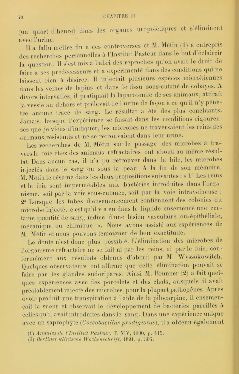 (un .juaft a’hcure) ilans les organes iiropoiétiqnes et s'éliminent avec Fiiriiie. 11 a fallu mettre fin à ces controverses et M. Métin (I) a entrepris des recherches personnelles à l’Institut Ihisteur dans le hut d’éclaircir la question. Il s’est mis à l’abri des reproches qu’on avait le droit de faire à ses prédécesseurs et a expérimenté dans des conditions qui ne laissent rien à désirer. Il injectait plusieurs espèces microbiennes dans les veines de lapins et dans le tissu sous-cutané de cobayes. A divers intervalles, il pratiquait la laparotomie de scs animaux, attiiait la vessie au dehors et prélevait de l’urine de façon à ce qu'il n’y pénè- tre aucune trace de sang. Le résultat a été des plus concluants. Jamais, lorsque l’expérience se faisait dans les conditions rigoureu- ses que je viens d’indiquer, les microbes ne traversaient les reins des animaux résistants et ne se retrouvaient dans leur urine. Les recherches de M. Métin sur le passage des microlies à tra- vers le foie chez des animaux réfractaires ont abouti au même résul- tat. Dans aucun cas, il n’a pu retrouver dans la bile, les microbes injectés dans le sang ou sous la peau. A la tin de son mémoire, M. Métin le résume dans les deux propositions suivantes : « L Les reins et le foie sont imperméables aux bactéries introduites dans l’orga- nisme, soit par la voie sous-cutanée, soit par la voie intraveineuse ; 2« Lorsque les tubes d’ensemencement contiennent des colonies du microbe injecté, c’est qu il y a eu dans le liquide ensemencé une cei- taine quantité de sang, indice d une lésion vasculaire ou»épithéliale, mécanique ou chimique ». Nous avons assisté aux expériences de ^1. Métin et nous pouvons témoigner de leur exactitude. Le doute n’est donc plus possible. L’élimination des microbes de l’organisme réfractaire ne se fait ni par les reins, ni par le foie, con- formément aux résultats obtenus d’abord par M. Wyssokoxvitch. Quelques oliservateurs ont affirmé c|ue cette élimination pouvait se faire par les glandes sudoripares. Ainsi M. Brunner (2) a tait cjuel- c[ues expériences avec des porcelets et des chats, auxquels il avait préalablement injecté des microbes, pour la plupart pathogènes. Après avoir produit une transpiration à l’aide de la pilocarpine, il ensemen- çait la sueur et observait le développement de bactéries pareilles à celles qu’il avait introduites dans le sang. Dans une expérience unique avec un saprophyte {Coccobaciüus prodigiosus)^ il a obtenu également (t) Annales de VlnstiUit Pasteur. T. XIV, U)00, p. 415. (2) Perliner h'iinische Wochenschrift, 1891, p. 505.