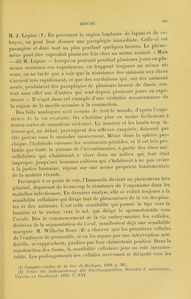 uiisu.Mii; 58!» M. J. Lépine (1). Eu percutant la région lombaire de lapins et de co- bayes, on peut leur donner une paraplégie immédiate. Celle-ci est passagère et dure tout au plus pendant (juelques heures. Le phcno mène peut être reproduit plusieurs fois chez un môme animal. « Mais tlit M. Lépine — lorsqu’on poursuit pendant plusieurs jours ou plu- sieurs semaines ces expériences, en Irappant toujours au même ni- veau, on ne tarde pas à voir que la résistance des animaux aux chocs s’accroît très rapidement, et (pie des excitations (jui, sur des animaux neufs, produisent des parajilégies de plusieurs heures de durée, res- tent sans etfet sur d’antres (pii sont depuis plusieurs jours en expé- rience ». Il s’agit dans cet exemple d’une véritable accoutumance de la région de la moelle soumise a la commotion. Des faits analogues sont connus de tout le monde, d après 1 expé- rience de la vie courante. On s’iialiitue plus ou moins facilement à toutes sortes de sensations violentes. La lumière et les bruits tiop in teuses(pii, au début, provoquent des rétlexes exagérés, finissent par être perçus sans le moindre mouvement. Meme dans la sphère psy- chique, i’habitude émousse les sentiments pénibles, et il est très pro- bable que toute la gamme de l’accoutumance, à partir des êtres uni- cellulaires qui s’habituent à vivre dans un milieu qui leur était impropre, jusqu’aux hommes cultivés qui s habituent a ne jias croire à la justice humaine, repose sur une même propriété fondamentale de la matière vivante. Envisagée à ce point de vue, rimmunité devient un phénomène très général, dépassant de beaucoup la résistance de l’organisme dans les maladies infectieuses. En dernière analyse, elle se réduit toujours a la sensibilité cellulaire qui dirige tant de phénomènes de la vie des plan- tes et des animaux. C’est cette sensibilité qui pousse la tige vers la lumière et la racine vers le sol, qui dirige le spermatozoïde vers l’ovule. Dès le commencemeut de la vie embryonnaire, les cellules, dérivées de la segmentation de l’auif, manifestent déjà une sensibilité marquée M. Wilhelm Doux i;2) a observé que les premières cellules de l’embryon de grenouille, si on les sépare par une interveution arti- ficielle, se rapprochent, guidées par leur chimiotaxie positive. Dans la construction des tissus, la sensibilité cellulaire joue un nMe incontes- table. Les prolongements des cellules nerveuses se dirigent vers les (1) Comptes vendus de la Soc. de Htolofjie, 1900, p. 38o. (2) Uehev die Selhsiordnuufj dev Furclmngs-ellen, Bevwhte d. nalurwrss., Vereins eu Innshruck, 1893. T. XXI.