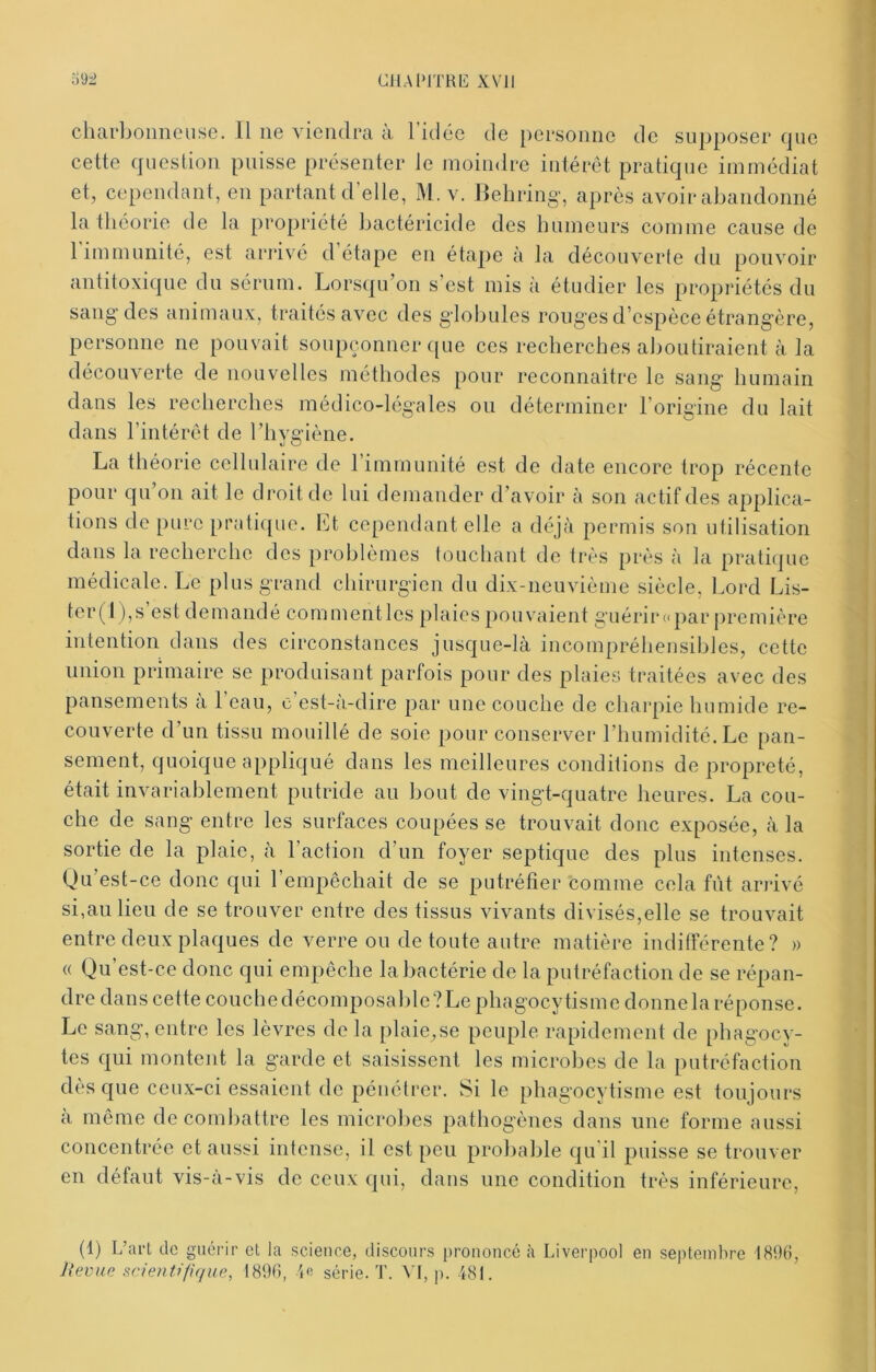 392 CllAPlTRli XVJl charboiiiieuse. 11 ne viendra a 1 idée de personne de supposer fjue cette question puisse présenter le moindre iutérét pratique immédiat et, cependant, en partant d elle, M. v. Behring, après avoir abandonné la théorie de la propriété bactéricide des humeurs comme cause de 1 immunité, est arrivé d étape en étape à la découverte du pouvoir antitoxique du sérum. Lorsqu’on s’est mis à étudier les propriétés du sang'des animaux, traités avec des globules rouges d’espèce étrangère, persomie ne pouvait soupçonner que ces recherches aboutiraient à la découverte de nouvelles méthodes pour reconnaître le sang humain dans les recherches médico-légales ou déterminer l’origine du lait dans l’intérêt de riiygiène. La théorie cellulaire de l’immunité est de date encore trop récente pour qu’on ait le droit de lui demander d’avoir à son actif des applica- tions de pure pratique, l^t cependant elle a déjà permis son utilisation dans la recherche des problèmes touchant de très près à la pratique médicale. Le plus grand chirurgien du dix-neuvième siècle. Lord Lis- tcr(l),s’est demandé commentles plaies pouvaient guérir «par j)remière iidention dans des circonstances jusque-là incompréhensibles, cette union primaire se produisant parfois pour des plaies traitées avec des pansements a 1 eau, c est-a-dire par une couche de charpie humide re- couverte d’un tissu mouillé de soie pour conserver l’humidité. Le pan- sement, quoique appliqué dans les meilleures conditions de propreté, était invariablement putride au bout de vingt-quatre heures. La cou- che de sang entre les surfaces coupées se trouvait donc exposée, à la sortie de la plaie, à l’action d’un foyer septique des plus intenses. Qu’est-ce donc qui l’empêchait de se putréfier comme cela fût arrivé si,au lieu de se trouver entre des tissus vivants divisés,elle se trouvait entre deux plaques de verre ou de toute autre matière indifférente? » « Qu’est-ce donc qui empêche la bactérie de la putréfaction de se répan- dre dans cette couche décomposable? Le phagocytisme donne la réponse. Le sang, entre les lèvres de la plaie,se peuple rapidement de phagocy- tes qui montent la garde et saisissent les microbes de la putréfaction dès que ceux-ci essaient de pénétrer. Si le phagocytisme est toujours a même de combattre les microbes pathogènes dans une forme aussi concentrée et aussi intense, il est peu probable qu il puisse se trouver en défaut vis-a-vis de ceux qui, dans une condition très inférieure, (1) L’art de guérir et la science, discours prononcé à Liverpool en septeinlire 189(), Jxevue scieiitifique, t89(), 'le série. T. VI, p. d81.
