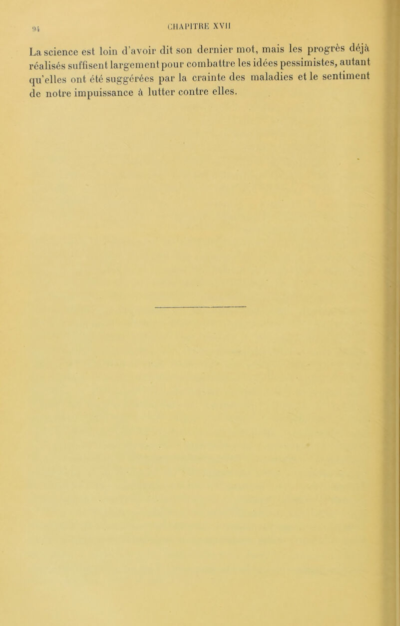 (14 La science est loin d’avoir dit son dernier mot, mais les progrès déjà réalisés suffisent largement pour combattre les idées pessimistes, autant quelles ont été suggérées par la crainte des maladies et le sentiment de notre impuissance à lutter contre elles.