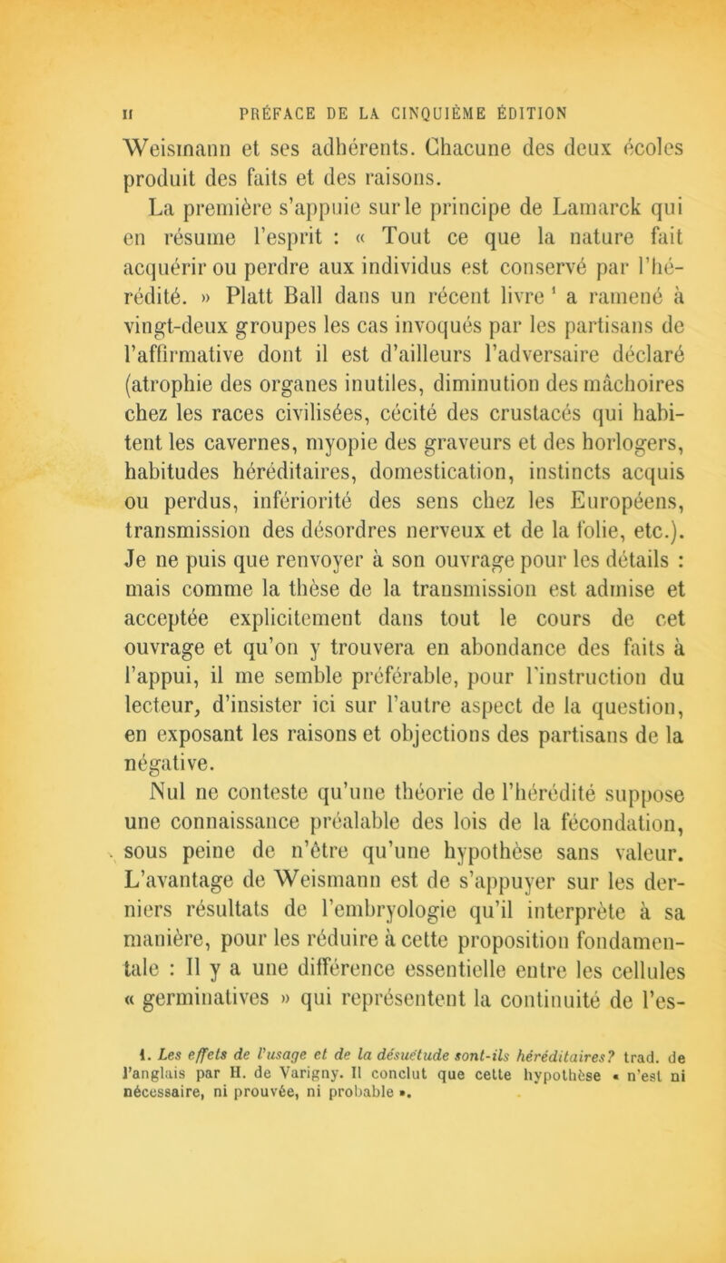 Weismann et ses adhérents. Chacune des deux écoles produit des faits et des raisons. La première s’appuie sur le principe de Lamarck qui en résume l’esprit : « Tout ce que la nature fait acquérir ou perdre aux individus est conservé par l’hé- rédité. » Platt Bail dans un récent livre 1 a ramené à vingt-deux groupes les cas invoqués par les partisans de l’affirmative dont il est d’ailleurs l’adversaire déclaré (atrophie des organes inutiles, diminution des mâchoires chez les races civilisées, cécité des crustacés qui habi- tent les cavernes, myopie des graveurs et des horlogers, habitudes héréditaires, domestication, instincts acquis ou perdus, infériorité des sens chez les Européens, transmission des désordres nerveux et de la folie, etc.). Je ne puis que renvoyer à son ouvrage pour les détails : mais comme la thèse de la transmission est admise et acceptée explicitement dans tout le cours de cet ouvrage et qu’on y trouvera en abondance des faits à l’appui, il me semble préférable, pour l'instruction du lecteur, d’insister ici sur l’autre aspect de la question, en exposant les raisons et objections des partisans de la négative. Nul ne conteste qu’une théorie de l’hérédité suppose une connaissance préalable des lois de la fécondation, . sous peine de n’être qu’une hypothèse sans valeur. L’avantage de Weismann est de s’appuyer sur les der- niers résultats de l’embryologie qu’il interprète à sa manière, pour les réduire à cette proposition fondamen- tale : Il y a une différence essentielle entre les cellules « germinatives » qui représentent la continuité de l’es- 1. Les effets de l'usage et de la désuétude sont-ils héréditaires? trad. de l’anglais par H. de Varigny. Il conclut que cette hypothèse « n’est ni nécessaire, ni prouvée, ni probable ».