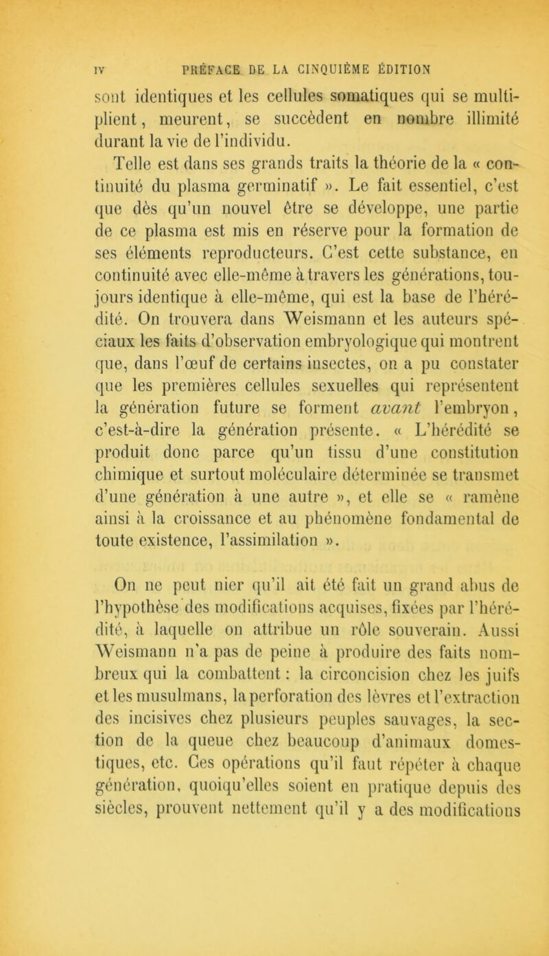 sont identiques et les cellules somatiques qui se multi- plient, meurent, se succèdent en nombre illimité durant la vie de l’individu. Telle est dans ses grands traits la théorie de la « con- tinuité du plasma germinatif ». Le fait essentiel, c’est que dès qu’un nouvel être se développe, une partie de ce plasma est mis en réserve pour la formation de ses éléments reproducteurs. C’est cette substance, en continuité avec elle-même à travers les générations, tou- jours identique à elle-même, qui est la base de l’héré- dité. On trouvera dans Weismann et les auteurs spé- ciaux les faits d’observation embryologique qui montrent que, dans l’œuf de certains insectes, on a pu constater que les premières cellules sexuelles qui représentent la génération future se forment avant l’embryon, c’est-à-dire la génération présente. « L’hérédité se produit donc parce qu’un tissu d’une constitution chimique et surtout moléculaire déterminée se transmet d’une génération à une autre », et elle se « ramène ainsi à la croissance et au phénomène fondamental de toute existence, l’assimilation ». On ne peut nier qu’il ait été fait un grand abus de l’hypothèse des modifications acquises, fixées par l’héré- dité, à laquelle on attribue un rôle souverain. Aussi Weismann n'a pas de peine à produire des faits nom- breux qui la combattent : la circoncision chez les juifs et les musulmans, la perforation des lèvres et l’extraction des incisives chez plusieurs peuples sauvages, la sec- tion de la queue chez beaucoup d’animaux domes- tiques, etc. Ces opérations qu’il faut répéter à chaque génération, quoiqu’elles soient en pratique depuis des siècles, prouvent nettement qu’il y a des modifications