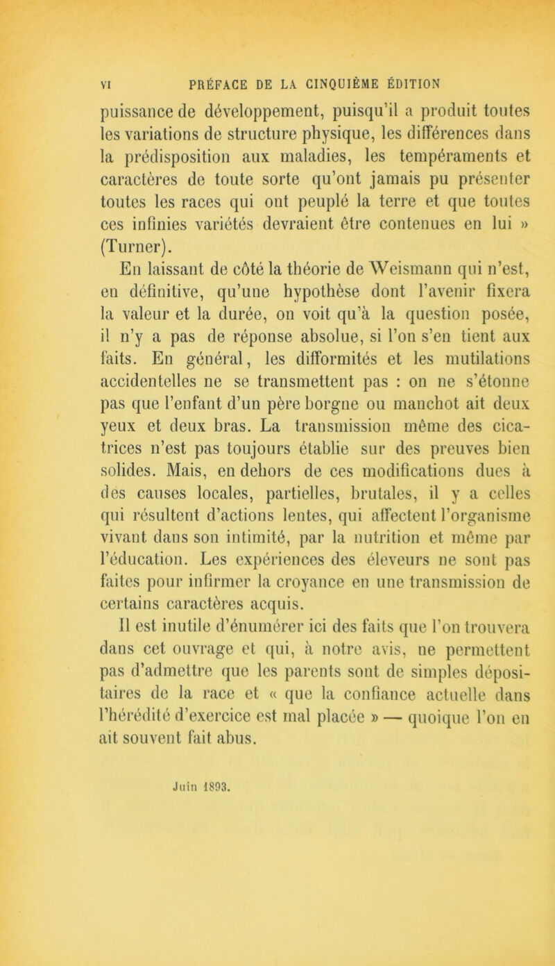 puissance de développement, puisqu’il a produit toutes les variations de structure physique, les différences dans la prédisposition aux maladies, les tempéraments et caractères de toute sorte qu’ont jamais pu présenter toutes les races qui ont peuplé la terre et que toutes ces infinies variétés devraient être contenues en lui » (Turner). En laissant de côté la théorie de Weismann qui n’est, en définitive, qu’une hypothèse dont l’avenir fixera la valeur et la durée, on voit qu’à la question posée, il n’y a pas de réponse absolue, si l’on s’en tient aux faits. En général, les difformités et les mutilations accidentelles ne se transmettent pas : on ne s’étonne pas que l’enfant d’un père borgne ou manchot ait deux yeux et deux bras. La transmission même des cica- trices n’est pas toujours établie sur des preuves bien solides. Mais, en dehors de ces modifications dues à des causes locales, partielles, brutales, il y a celles qui résultent d’actions lentes, qui affectent l’organisme vivant dans son intimité, par la nutrition et même par l’éducation. Les expériences des éleveurs ne sont pas faites pour infirmer la croyance en une transmission de certains caractères acquis. 11 est inutile d’énumérer ici des faits que l’on trouvera dans cet ouvrage et qui, à notre avis, ne permettent pas d’admettre que les parents sont de simples déposi- taires de la race et « que la confiance actuelle dans l’hérédité d’exercice est mal placée » — quoique l’on en ait souvent fait abus. Juin 1893.