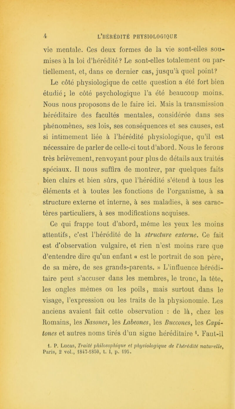vie mentale. Ges deux formes de la vie sont-elles sou- mises à la loi d’hérédité? Le sont-elles totalement ou par- tiellement, et, dans ce dernier cas, jusqu’à quel point? Le côté physiologique de cette question a été fort bien étudié; le côté psychologique l’a été beaucoup moins. Nous nous proposons de le faire ici. Mais la transmission héréditaire des facultés mentales, considérée dans ses phénomènes, ses lois, ses conséquences et ses causes, est si intimement liée à l’hérédité physiologique, qu’il est nécessaire de parler de celle-ci tout d’abord. Nous le ferons très brièvement, renvoyant pour plus de détails aux traités spéciaux. Il nous suffira de montrer, par quelques faits bien clairs et bien sûrs, que l’hérédité s’étend à tous les éléments et à toutes les fonctions de l’organisme, à sa structure externe et interne, à ses maladies, à ses carac- tères particuliers, à ses modifications acquises. Ce qui frappe tout d’abord, même les yeux les moins attentifs, c’est l’hérédité de la structure externe. Ce fait est d’observation vulgaire, et rien n'est moins rare que d’entendre dire qu’un enfant « est le portrait de son père, de sa mère, de ses grands-parents. » L’influence hérédi- taire peut s’accuser dans les membres, le tronc, la tête, les ongles mêmes ou les poils, mais surtout dans le visage, l’expression ou les traits de la physionomie. Les anciens avaient fait cette observation : de là, chez les Romains, les Nasonesy les Labeoncs, les Bucconcs> les Capi- toncs et autres noms tirés d’un signe héréditaire b Faut-il 1. P. Lucas, Traité philosophique et physiologique de l'hérédité naturelle, Paris, 2 vol., 1847-1850, t. I, p. 195.
