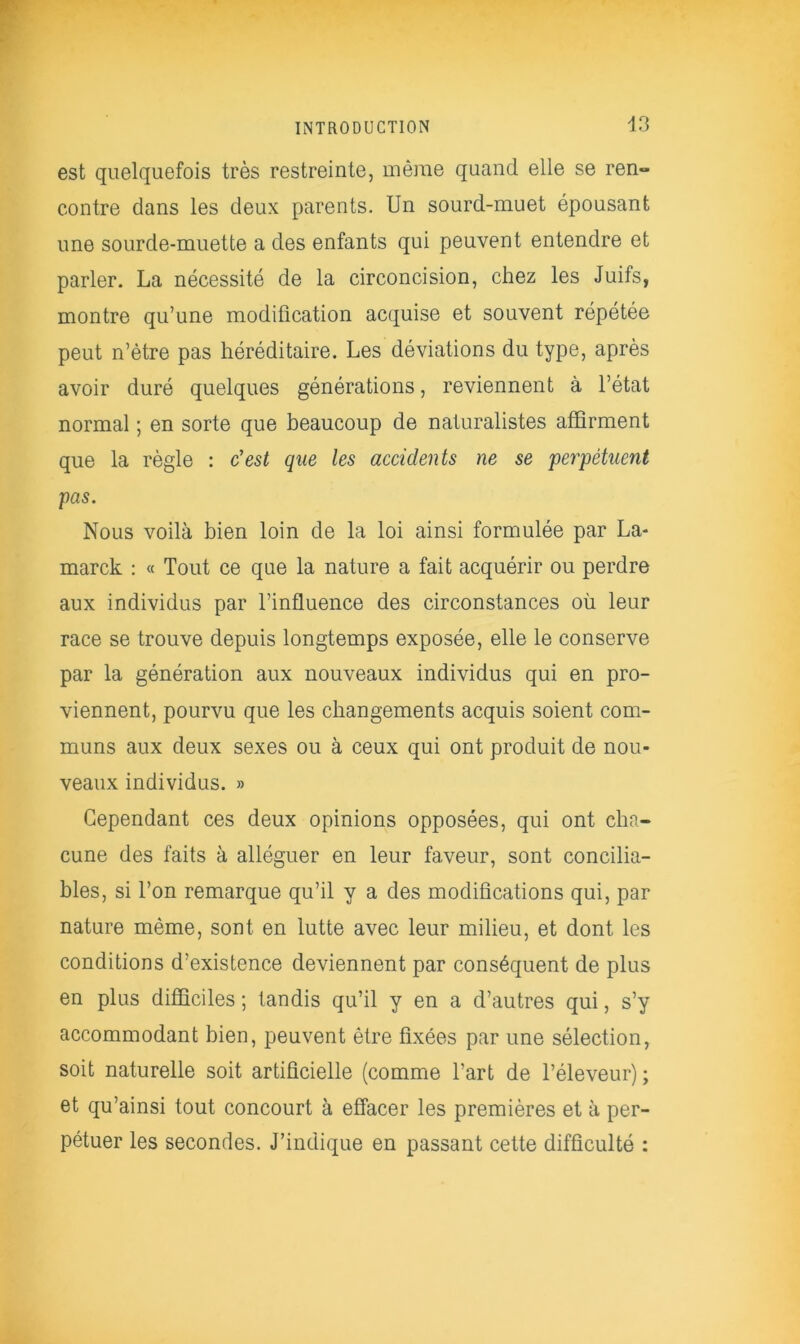est quelquefois très restreinte, même quand elle se ren- contre dans les deux parents. Un sourd-muet épousant une sourde-muette a des enfants qui peuvent entendre et parler. La nécessité de la circoncision, chez les Juifs, montre qu’une modification acquise et souvent répétée peut n’ètre pas héréditaire. Les déviations du type, après avoir duré quelques générations, reviennent à l’état normal ; en sorte que beaucoup de naturalistes affirment que la règle : c'est que les accidents ne se perpétuent pas. Nous voilà bien loin de la loi ainsi formulée par La- marck : « Tout ce que la nature a fait acquérir ou perdre aux individus par l’influence des circonstances où leur race se trouve depuis longtemps exposée, elle le conserve par la génération aux nouveaux individus qui en pro- viennent, pourvu que les changements acquis soient com- muns aux deux sexes ou à ceux qui ont produit de nou- veaux individus. » Cependant ces deux opinions opposées, qui ont cha- cune des faits à alléguer en leur faveur, sont concilia- bles, si l’on remarque qu’il y a des modifications qui, par nature même, sont en lutte avec leur milieu, et dont les conditions d’existence deviennent par conséquent de plus en plus difficiles ; tandis qu’il y en a d’autres qui, s’y accommodant bien, peuvent être fixées par une sélection, soit naturelle soit artificielle (comme l’art de l’éleveur) ; et qu’ainsi tout concourt à effacer les premières et à per- pétuer les secondes. J’indique en passant cette difficulté :