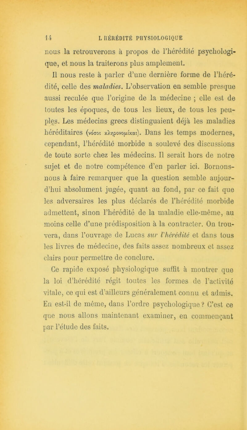 nous la retrouverons à propos de l’hérédité psychologi- que, et nous la traiterons plus amplement. 11 nous reste à parler d’une dernière forme de l’héré- dité, celle des maladies. L’observation en semble presque aussi reculée que l’origine de la médecine ; elle est de toutes les époques, de tous les lieux, de tous les peu- ples. Les médecins grecs distinguaient déjà les maladies héréditaires (voW xXnipovopfxat). Dans les temps modernes, cependant, l’hérédité morbide a soulevé des discussions de toute sorte chez les médecins. Il serait hors de notre sujet et de notre compétence d’en parler ici. Bornons- nous à faire remarquer que la question semble aujour- d’hui absolument jugée, quant au fond, par ce fait que les adversaires les plus déclarés de l’hérédité morbide admettent, sinon l’hérédité de la maladie elle-même, au moins celle d’une prédisposition à la contracter. On trou- vera, dans l’ouvrage de Lucas sur Vhérédité et dans tous les livres de médecine, des faits assez nombreux et assez clairs pour permettre de conclure. Ce rapide exposé physiologique suffit à montrer que la loi d’hérédité régit toutes les formes de l’activité vitale, ce qui est d’ailleurs généralement connu et admis. En est-il de même, dans l’ordre psychologique ? C’est ce que nous allons maintenant examiner, en commençant par l’étude des faits.