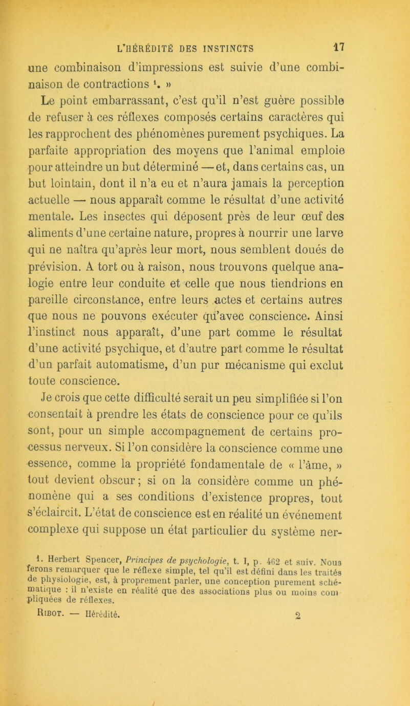 une combinaison d’impressions est suivie d’une combi- naison de contractions » Le point embarrassant, c’est qu’il n’est guère possible de refuser à ces réflexes composés certains caractères qui les rapprochent des phénomènes purement psychiques. La parfaite appropriation des moyens que l’animal emploie pour atteindre un but déterminé —et, dans certains cas, un but lointain, dont il n’a eu et n’aura jamais la perception actuelle — nous apparaît comme le résultat d’une activité mentale. Les insectes qui déposent près de leur œuf des aliments d’une certaine nature, propres à nourrir une larve qui ne naîtra qu’après leur mort, nous semblent doués de prévision. A tort ou à raison, nous trouvons quelque ana- logie entre leur conduite et celle que nous tiendrions en pareille circonstance, entre leurs actes et certains autres que nous ne pouvons exécuter qu’avec conscience. Ainsi l’instinct nous apparaît, d’une part comme le résultat d’une activité psychique, et d’autre part comme le résultat d’un parfait automatisme, d’un pur mécanisme qui exclut toute conscience. Je crois que cette difficulté serait un peu simplifiée si l’on consentait à prendre les états de conscience pour ce qu’ils sont, pour un simple accompagnement de certains pro- cessus nerveux. Si l’on considère la conscience comme une essence, comme la propriété fondamentale de « l’àme, » tout devient obscur ; si on la considère comme un phé- nomène qui a ses conditions d’existence propres, tout s’éclaircit. L état de conscience est en réalité un événement complexe qui suppose un état particulier du système ner- 1. Herbert Spencer, Principes de psychologie, t. I, p. 4G2 et suiv. Noua ferons remarquer que le réflexe simple, tel qu’il est défini dans les traités de physiologie, est, à proprement parler, une conception purement sché- matique : il n’existe en réalité que des associations plus ou moins com pliquées de réflexes. Ribot. — Hérédité. 2