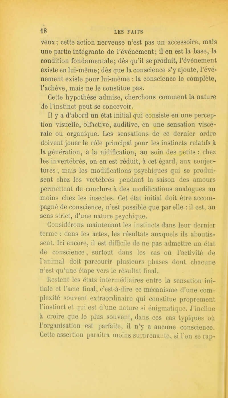 veux; cette action nerveuse n’est pas un accessoire, mais une partie intégrante de l’événement; il en est la base, la condition fondamentale; dès qu’il se produit, l’événement existe en lui-même; dès que la conscience s’y ajoute, l’évé- nement existe pour lui-même : la conscience le complète, l’achève, mais ne le constitue pas. Cette hypothèse admise, cherchons comment la nature de l’instinct peut se concevoir. 11 y a d’abord un état initial qui consiste en une percep- tion visuelle, olfactive, auditive, en une sensation viscé- rale ou organique. Les sensations de ce dernier ordre doivent jouer le rôle principal pour les instincts relatifs à la génération, à la nidification, au soin des petits : chez les invertébrés, on en est réduit, à cet égard, aux conjec- tures ; mais les modifications psychiques qui se produi- sent chez les vertébrés pendant la saison des amours permettent de conclure à des modifications analogues au moins chez les insectes. Cet état initial doit être accom- pagné de conscience, n’est possible que par elle : il est, au sens strict, d’une nature psychique. Considérons maintenant les instincts dans leur dernier terme : dans les actes, les résultats auxquels ils aboutis- sent. Ici encore, il est difficile de ne pas admettre un état de conscience, surtout dans les cas où l’activité de l’animal doit parcourir plusieurs phases dont chacune n’est qu’une étape vers le résultat final. Restent les états intermédiaires entre la sensation ini- tiale et l’acte final, c’est-à-dire ce mécanisme d’une com- plexité souvent extraordinaire qui constitue proprement l’instinct et qui est d’une nature si énigmatique. J’incline à croire que le plus souvent, dans ces cas typiques où l’organisation est parfaite, il n’y a aucune conscience. Cette asser tion paraîtra moins surprenante, si l’on se rap-