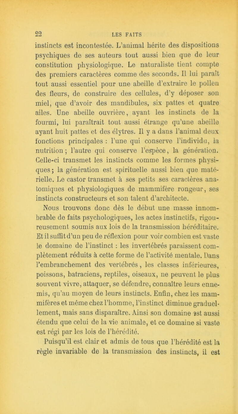 C)G) 4*4 MJ LES FAITS instincts est incontestée. L’animal hérite des dispositions psychiques de ses auteurs tout aussi bien que de leur constitution physiologique. Le naturaliste tient compte des premiers caractères comme des seconds. Il lui paraît tout aussi essentiel pour une abeille d’extraire le pollen des fleurs, de construire des cellules, d’y déposer son miel, que d’avoir des mandibules, six pattes et quatre ailes. Une abeille ouvrière, ayant les instincts de la fourmi, lui paraîtrait tout aussi étrange qu’une abeille ayant huit pattes et des élytres. Il y a dans l’animal deux fonctions principales : l’une qui conserve l’individu, la nutrition; l’autre qui conserve l’espèce, la génération. Celle-ci transmet les instincts comme les formes physi- ques ; la génération est spirituelle aussi bien que maté- rielle. Le castor transmet à ses petits ses caractères ana- tomiques et physiologiques de mammifère rongeur, ses instincts constructeurs et son talent d’architecte. Nous trouvons donc dès le début une masse innom- brable de faits psychologiques, les actes instinctifs, rigou- reusement soumis aux lois de la transmission héréditaire. Et il suffit d’un peu de réflexion pour voir combien est vaste le domaine de l’instinct : les invertébrés paraissent com- plètement réduits à cette forme de l’activité mentale. Dans l’embranchement des vertébrés, les classes inférieures, poissons, batraciens, reptiles, oiseaux, ne peuvent le plus souvent vivre, attaquer, se défendre, connaître leurs enne- mis, qu’au moyen de leurs instincts. Enfin, chez les mam- mifères et même chez l’homme, l’instinct diminue graduel- lement, mais sans disparaître. Ainsi son domaine $st aussi étendu que celui de la vie animale, et ce domaine si vaste est régi par les lois de l’hérédité. Puisqu’il est clair et admis de tous que l’hérédité est la règle invariable de la transmission des instincts, il est