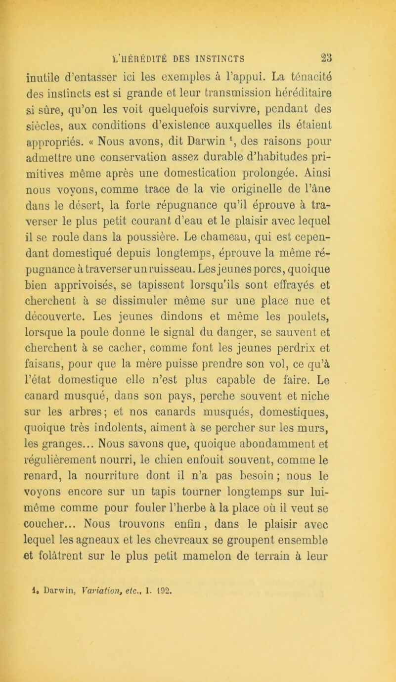 inutile d’entasser ici les exemples à l’appui. La ténacité des instincts est si grande et leur transmission héréditaire si sûre, qu’on les -voit quelquefois survivre, pendant des siècles, aux conditions d’existence auxquelles ils étaient appropriés. « Nous avons, dit Darwin *, des raisons pour admettre une conservation assez durable d’habitudes pri- mitives même après une domestication prolongée. Ainsi nous voyons, comme trace de la vie originelle de l’âne dans le désert, la forte répugnance qu’il éprouve à tra- verser le plus petit courant d’eau et le plaisir avec lequel il se roule dans la poussière. Le chameau, qui est cepen- dant domestiqué depuis longtemps, éprouve la même ré- pugnance à traverser un ruisseau. Les jeunes porcs, quoique bien apprivoisés, se tapissent lorsqu’ils sont effrayés et cherchent à se dissimuler même sur une place nue et découverte. Les jeunes dindons et même les poulets, lorsque la poule donne le signal du danger, se sauvent et cherchent à se cacher, comme font les jeunes perdrix et faisans, pour que la mère puisse prendre son vol, ce qu’à l’état domestique elle n’est plus capable de faire. Le canard musqué, dans son pays, perche souvent et niche sur les arbres; et nos canards musqués, domestiques, quoique très indolents, aiment à se percher sur les murs, les granges... Nous savons que, quoique abondamment et régulièrement nourri, le chien enfouit souvent, comme le renard, la nourriture dont il n’a pas besoin; nous le voyons encore sur un tapis tourner longtemps sur lui- même comme pour fouler l’herbe à la place où il veut se coucher... Nous trouvons enfin, dans le plaisir avec lequel les agneaux et les chevreaux se groupent ensemble et folâtrent sur le plus petit mamelon de terrain à leur 1. Darwin, Variation, etc., 1. 192.