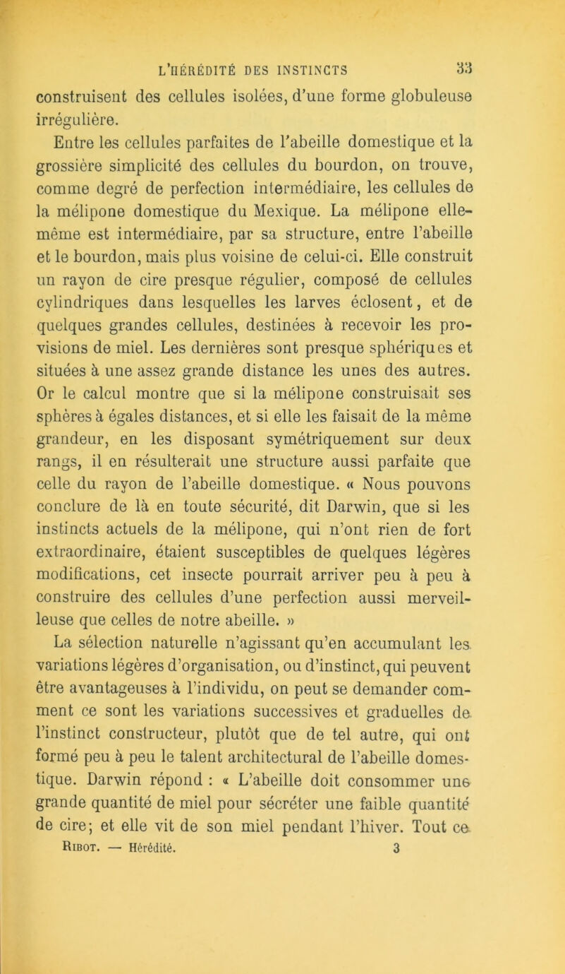 construisent des cellules isolées, d’uue forme globuleuse irrégulière. Entre les cellules parfaites de l'abeille domestique et la grossière simplicité des cellules du bourdon, on trouve, comme degré de perfection intermédiaire, les cellules de la mélipone domestique du Mexique. La mélipone elle- même est intermédiaire, par sa structure, entre l’abeille et le bourdon, mais plus voisine de celui-ci. Elle construit un rayon de cire presque régulier, composé de cellules cylindriques dans lesquelles les larves éclosent, et de quelques grandes cellules, destinées à recevoir les pro- visions de miel. Les dernières sont presque sphériques et situées à une assez grande distance les unes des autres. Or le calcul montre que si la mélipone construisait ses sphères à égales distances, et si elle les faisait de la même grandeur, en les disposant symétriquement sur deux rangs, il en résulterait une structure aussi parfaite que celle du rayon de l’abeille domestique. « Nous pouvons conclure de là en toute sécurité, dit Darwin, que si les instincts actuels de la mélipone, qui n’ont rien de fort extraordinaire, étaient susceptibles de quelques légères modifications, cet insecte pourrait arriver peu à peu à construire des cellules d’une perfection aussi merveil- leuse que celles de notre abeille. » La sélection naturelle n’agissant qu’en accumulant les variations légères d’organisation, ou d’instinct, qui peuvent être avantageuses à l’individu, on peut se demander com- ment ce sont les variations successives et graduelles de. l’instinct constructeur, plutôt que de tel autre, qui ont formé peu à peu le talent architectural de l’abeille domes- tique. Darwin répond : « L’abeille doit consommer un6 grande quantité de miel pour sécréter une faible quantité de cire; et elle vit de son miel pendant l’hiver. Tout ce Ribot. — Hérédité. 3