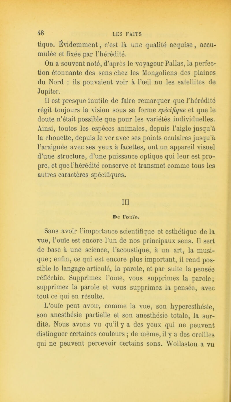 tique. Évidemment, c’est là une qualité acquise, accu- mulée et fixée par l’hérédité. On a souvent noté, d’après le voyageur Pallas, la perfec- tion étonnante des sens chez les Mongoliens des plaines du Nord : ils pouvaient voir à l’œil nu les satellites de Jupiter. Il est presque inutile de faire remarquer que l’hérédité régit toujours la vision sous sa forme spécifique et que le doute n’était possible que pour les variétés individuelles. Ainsi, toutes les espèces animales, depuis l’aigle jusqu’à la chouette, depuis le ver avec ses points oculaires jusqu’à l’araignée avec ses yeux à facettes, ont un appareil visuel d’une structure, d’une puissance optique qui leur est pro- pre, et que l’hérédité conserve et transmet comme tous les autres caractères spécifiques. III De I’o-ïYe. Sans avoir l’importance scientifique et esthétique de la vue, l’ouïe est encore l’un de nos principaux sens. Il sert de base à une science, l’acoustique, à un art, la musi- que; enfin, ce qui est encore plus important, il rend pos- sible le langage articulé, la parole, et par suite la pensée réfléchie. Supprimez l’ouïe, vous supprimez la parole; supprimez la parole et vous supprimez la pensée, avec tout ce qui en résulte. L’ouïe peut avoir, comme la vue, son hyperesthésie, son anesthésie partielle et son anesthésie totale, la sur- dité. Nous avons vu qu’il y a des yeux qui ne peuvent distinguer certaines couleurs ; de même, il y a des oreilles qui ne peuvent percevoir certains sons. Wollaston a vu