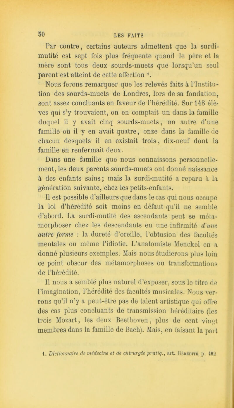 Par contre, certains auteurs admettent que la surdi- mutité est sept fois plus fréquente quand le père et la mère sont tous deux sourds-muets que lorsqu’un seul parent est atteint de cette affection *. Nous ferons remarquer que les relevés faits à l’Institu- tion des sourds-muets de Londres, lors de sa fondation, sont assez concluants en faveur de l’hérédité. Sur 148 élè- ves qui s’y trouvaient, on en comptait un dans la famille duquel il y avait cinq sourds-muets, un autre d’une famille où il y en avait quatre, onze dans la famille de chacun desquels il en existait trois, dix-neuf dont la famille en renfermait deux. Dans une famille que nous connaissons personnelle- ment, les deux parents sourds-muets ont donné naissance à des enfants sains ; mais la surdi-mutité a reparu à la génération suivante, chez les petits-enfants. Il est possible d’ailleurs que dans le cas qui nous occupe la loi d’hérédité soit moins en défaut qu’il ne semble d’abord. La surdi-mutité des ascendants peut se méta- morphoser chez les descendants en une infirmité d'une autre forme : la dureté d’oreille, l’obtusion des facultés mentales ou môme l’idiotie. L’anatomiste Menckel en a donné plusieurs exemples. Mais nous étudierons plus loin ce point obscur des métamorphoses ou transformations de l’hérédité. Il nous a semblé plus naturel d’exposer, sous le titre de l’imagination, l’hérédité des facultés musicales. Nous ver- rons qu’il n’y a peut-être pas de talent artistique qui offre des cas plus concluants de transmission héréditaire (les trois Mozart, les deux Beethoven, plus de cent vingt membres dans la famille de Bach). Mais, en faisant la paît 1, Dictionnaire de médecine et de chirurgie pratiq., art. Hérédité, p. 462.