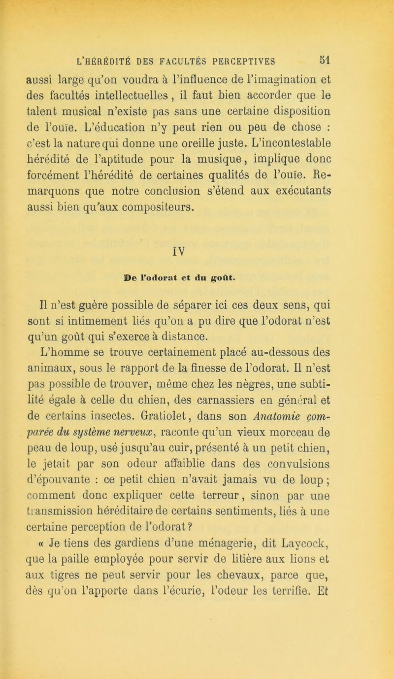 aussi large qu’on voudra à l’influence de l’imagination et des facultés intellectuelles, il faut bien accorder que le talent musical n’existe pas sans une certaine disposition de l’ouïe. L’éducation n’y peut rien ou peu de chose : c’est la nature qui donne une oreille juste. L’incontestable hérédité de l’aptitude pour la musique, implique donc forcément l’hérédité de certaines qualités de l’ouïe. Re- marquons que notre conclusion s’étend aux exécutants aussi bien qu'aux compositeurs. IV De l’odorat et du goût. Il n’est guère possible de séparer ici ces deux sens, qui sont si intimement liés qu’on a pu dire que l’odorat n’est qu’un goût qui s’exerce à distance. L’homme se trouve certainement placé au-dessous des animaux, sous le rapport de la finesse de l’odorat. Il n’est pas possible de trouver, même chez les nègres, une subti- lité égale à celle du chien, des carnassiers en général et de certains insectes. Gratiolet, dans son Anatomie com- parée du système nerveux, raconte qu’un vieux morceau de peau de loup, usé jusqu’au cuir, présenté à un petit chien, le jetait par son odeur affaiblie dans des convulsions d’épouvante : ce petit chien n’avait jamais vu de loup ; comment donc expliquer cette terreur, sinon par une transmission héréditaire de certains sentiments, liés à une certaine perception de l’odorat ? « Je tiens des gardiens d’une ménagerie, dit Laycock, que la paille employée pour servir de litière aux lions et aux tigres ne peut servir pour les chevaux, parce que, dès qu’on l’apporte dans l’écurie, l’odeur les terrifie. Et