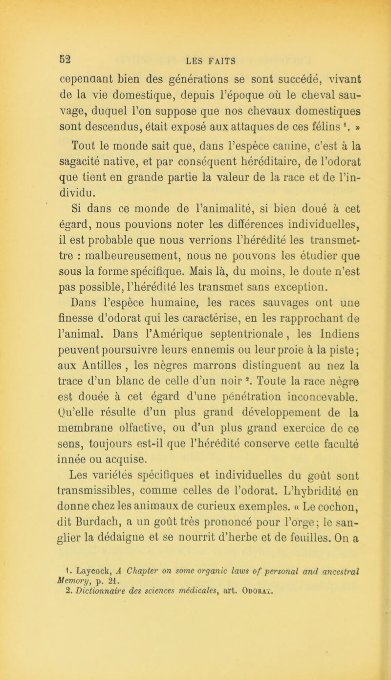 cependant bien des générations se sont succédé, vivant de la vie domestique, depuis l’époque où le cheval sau- vage, duquel l’on suppose que nos chevaux domestiques sont descendus, était exposé aux attaques de ces félins L » Tout le monde sait que, dans l’espèce canine, c’est à la sagacité native, et par conséquent héréditaire, de l’odorat que tient en grande partie la valeur de la race et de l’in- dividu. Si dans ce monde de l’animalité, si bien doué à cet égard, nous pouvions noter les différences individuelles, il est probable que nous verrions l’hérédité les transmet- tre : malheureusement, nous ne pouvons les étudier que sous la forme spécifique. Mais là, du moins, le doute n’est pas possible, l’hérédité les transmet sans exception. Dans l’espèce humaine, les races sauvages ont une finesse d’odorat qui les caractérise, en les rapprochant de l’animal. Dans l’Amérique septentrionale, les Indiens peuvent poursuivre leurs ennemis ou leur proie à la piste; aux Antilles , les nègres marrons distinguent au nez la trace d’un blanc de celle d’un noir 1 2. Toute la race nègre est douée à cet égard d’une pénétration inconcevable. Ou’elle résulte d’un plus grand développement de la membrane olfactive, ou d’un plus grand exercice de ce sens, toujours est-il que l’hérédité conserve cette faculté innée ou acquise. Les variétés spécifiques et individuelles du goût sont transmissibles, comme celles de l’odorat. L’hybridité en donne chez les animaux de curieux exemples. « Le cochon, dit Burdach, a un goût très prononcé pour l’orge; le san- glier la dédaigne et se nourrit d’herbe et de feuilles. On a 1. Laycock, A Chapter on sottie organic laws of personal and ancestral Memorg, p. 21. 2. Dictionnaire des sciences médicales, art. Odorat.