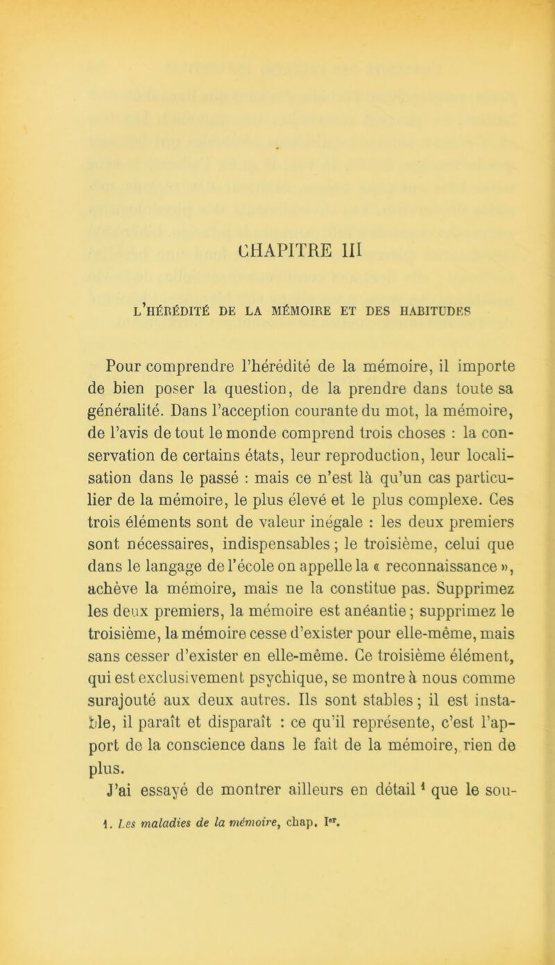 CHAPITRE III l’hérédité de la mémoire et des habitudes Pour comprendre l’hérédité de la mémoire, il importe de bien poser la question, de la prendre dans toute sa généralité. Dans l’acception courante du mot, la mémoire, de l’avis de tout le monde comprend trois choses : la con- servation de certains états, leur reproduction, leur locali- sation dans le passé : mais ce n’est là qu’un cas particu- lier de la mémoire, le plus élevé et le plus complexe. Ces trois éléments sont de valeur inégale : les deux premiers sont nécessaires, indispensables ; le troisième, celui que dans le langage de l’école on appelle la « reconnaissance », achève la mémoire, mais ne la constitue pas. Supprimez les deux premiers, la mémoire est anéantie ; supprimez le troisième, la mémoire cesse d’exister pour elle-même, mais sans cesser d’exister en elle-même. Ce troisième élément, qui est exclusivement psychique, se montre à nous comme surajouté aux deux autres. Ils sont stables ; il est insta- ble, il paraît et disparaît : ce qu’il représente, c’est l’ap- port de la conscience dans le fait de la mémoire, rien de plus. J’ai essayé de montrer ailleurs en détail1 que le sou- 1. Les maladies de la mémoire, chap. Ier.